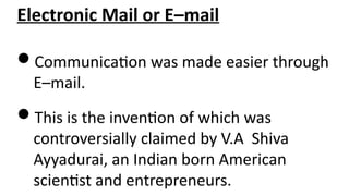 Electronic Mail or E–mail
Communication was made easier through
E–mail.
This is the invention of which was
controversially claimed by V.A Shiva
Ayyadurai, an Indian born American
scientist and entrepreneurs.
 