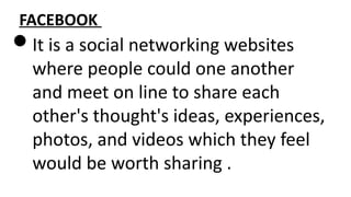 FACEBOOK
It is a social networking websites
where people could one another
and meet on line to share each
other's thought's ideas, experiences,
photos, and videos which they feel
would be worth sharing .
 