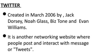 TWITTER
Created in March 2006 by , Jack
Dorsey, Noah Glass, Biz Tone and Evan
Williams.
It is another networking website where
people post and interact with message
or "Tweets".
 