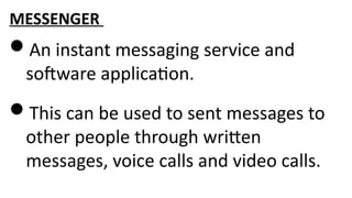 MESSENGER
An instant messaging service and
software application.
This can be used to sent messages to
other people through written
messages, voice calls and video calls.
 