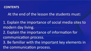 CONTENTS
At the end of the lesson the students must:
1. Explain the importance of social media sites to
modern day living.
2. Explain the importance of information for
communication process.
3. Be familiar with the important key elements in
the communication process.
 