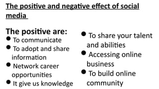 The positive and negative effect of social
media
The positive are:
To communicate
To adopt and share
information
Network career
opportunities
It give us knowledge
To share your talent
and abilities
Accessing online
business
To build online
community
 