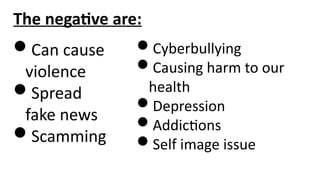 The negative are:
Can cause
violence
Spread
fake news
Scamming
Cyberbullying
Causing harm to our
health
Depression
Addictions
Self image issue
 