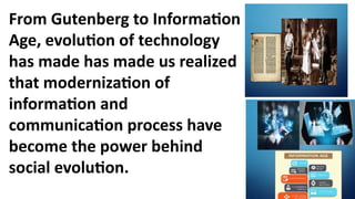 From Gutenberg to Information
Age, evolution of technology
has made has made us realized
that modernization of
information and
communication process have
become the power behind
social evolution.
 