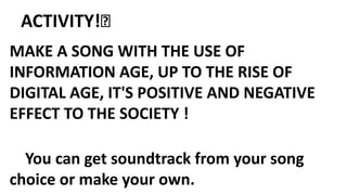 ACTIVITY!💡
MAKE A SONG WITH THE USE OF
INFORMATION AGE, UP TO THE RISE OF
DIGITAL AGE, IT'S POSITIVE AND NEGATIVE
EFFECT TO THE SOCIETY !
You can get soundtrack from your song
choice or make your own.
 