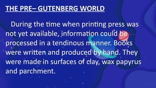 THE PRE– GUTENBERG WORLD
During the time when printing press was
not yet available, information could be
processed in a tendinous manner. Books
were written and produced by hand. They
were made in surfaces of clay, wax papyrus
and parchment.
 
