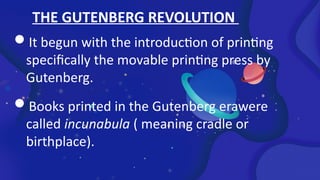 THE GUTENBERG REVOLUTION
It begun with the introduction of printing
specifically the movable printing press by
Gutenberg.
Books printed in the Gutenberg erawere
called incunabula ( meaning cradle or
birthplace).
 
