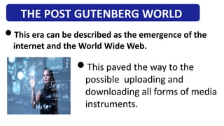 THE POST GUTENBERG WORLD
This era can be described as the emergence of the
internet and the World Wide Web.
This paved the way to the
possible uploading and
downloading all forms of media
instruments.
 