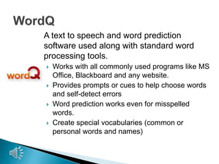 A text to speech and word prediction
software used along with standard word
processing tools.








Works with all commonly used programs like MS
Office, Blackboard and any website.
Provides prompts or cues to help choose words
and self-detect errors
Word prediction works even for misspelled
words.
Create special vocabularies (common or
personal words and names)

 