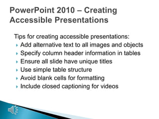 Tips for creating accessible presentations:
 Add alternative text to all images and objects
 Specify column header information in tables
 Ensure all slide have unique titles
 Use simple table structure
 Avoid blank cells for formatting
 Include closed captioning for videos

 
