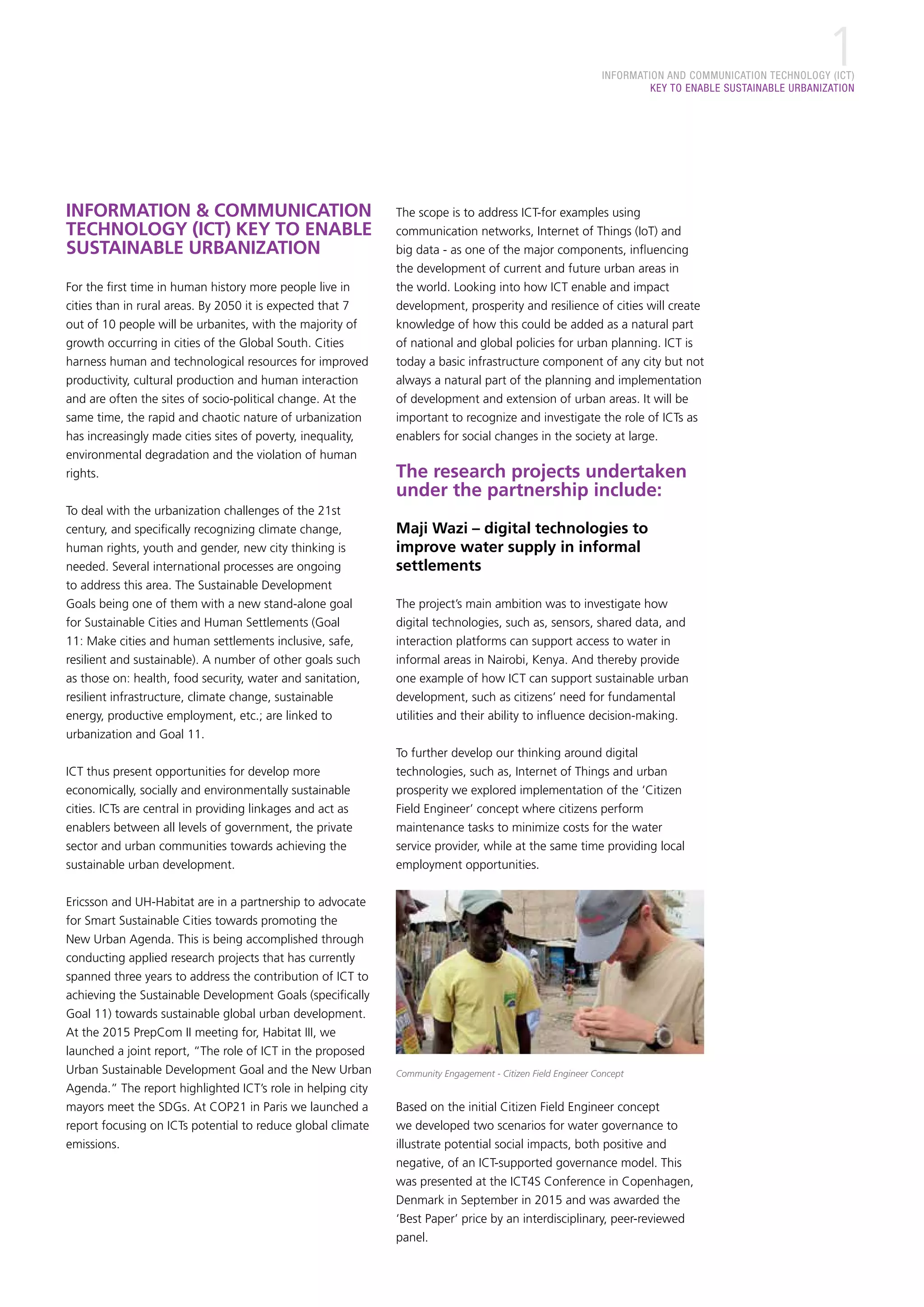 INFORMATION AND COMMUNICATION TECHNOLOGY (ICT)
KEY TO ENABLE SUSTAINABLE URBANIZATION
1
INFORMATION & COMMUNICATION
TECHNOLOGY (ICT) KEY TO ENABLE
SUSTAINABLE URBANIZATION
For the first time in human history more people live in
cities than in rural areas. By 2050 it is expected that 7
out of 10 people will be urbanites, with the majority of
growth occurring in cities of the Global South. Cities
harness human and technological resources for improved
productivity, cultural production and human interaction
and are often the sites of socio-political change. At the
same time, the rapid and chaotic nature of urbanization
has increasingly made cities sites of poverty, inequality,
environmental degradation and the violation of human
rights.
To deal with the urbanization challenges of the 21st
century, and specifically recognizing climate change,
human rights, youth and gender, new city thinking is
needed. Several international processes are ongoing
to address this area. The Sustainable Development
Goals being one of them with a new stand-alone goal
for Sustainable Cities and Human Settlements (Goal
11: Make cities and human settlements inclusive, safe,
resilient and sustainable). A number of other goals such
as those on: health, food security, water and sanitation,
resilient infrastructure, climate change, sustainable
energy, productive employment, etc.; are linked to
urbanization and Goal 11.
ICT thus present opportunities for develop more
economically, socially and environmentally sustainable
cities. ICTs are central in providing linkages and act as
enablers between all levels of government, the private
sector and urban communities towards achieving the
sustainable urban development.
Ericsson and UH-Habitat are in a partnership to advocate
for Smart Sustainable Cities towards promoting the
New Urban Agenda. This is being accomplished through
conducting applied research projects that has currently
spanned three years to address the contribution of ICT to
achieving the Sustainable Development Goals (specifically
Goal 11) towards sustainable global urban development.
At the 2015 PrepCom II meeting for, Habitat III, we
launched a joint report, “The role of ICT in the proposed
Urban Sustainable Development Goal and the New Urban
Agenda.” The report highlighted ICT’s role in helping city
mayors meet the SDGs. At COP21 in Paris we launched a
report focusing on ICTs potential to reduce global climate
emissions.
The scope is to address ICT-for examples using
communication networks, Internet of Things (IoT) and
big data - as one of the major components, influencing
the development of current and future urban areas in
the world. Looking into how ICT enable and impact
development, prosperity and resilience of cities will create
knowledge of how this could be added as a natural part
of national and global policies for urban planning. ICT is
today a basic infrastructure component of any city but not
always a natural part of the planning and implementation
of development and extension of urban areas. It will be
important to recognize and investigate the role of ICTs as
enablers for social changes in the society at large.
The research projects undertaken
under the partnership include:
Maji Wazi – digital technologies to
improve water supply in informal
settlements
The project’s main ambition was to investigate how
digital technologies, such as, sensors, shared data, and
interaction platforms can support access to water in
informal areas in Nairobi, Kenya. And thereby provide
one example of how ICT can support sustainable urban
development, such as citizens’ need for fundamental
utilities and their ability to influence decision-making.
To further develop our thinking around digital
technologies, such as, Internet of Things and urban
prosperity we explored implementation of the ‘Citizen
Field Engineer’ concept where citizens perform
maintenance tasks to minimize costs for the water
service provider, while at the same time providing local
employment opportunities.
Community Engagement - Citizen Field Engineer Concept
Based on the initial Citizen Field Engineer concept
we developed two scenarios for water governance to
illustrate potential social impacts, both positive and
negative, of an ICT-supported governance model. This
was presented at the ICT4S Conference in Copenhagen,
Denmark in September in 2015 and was awarded the
‘Best Paper’ price by an interdisciplinary, peer-reviewed
panel.
 