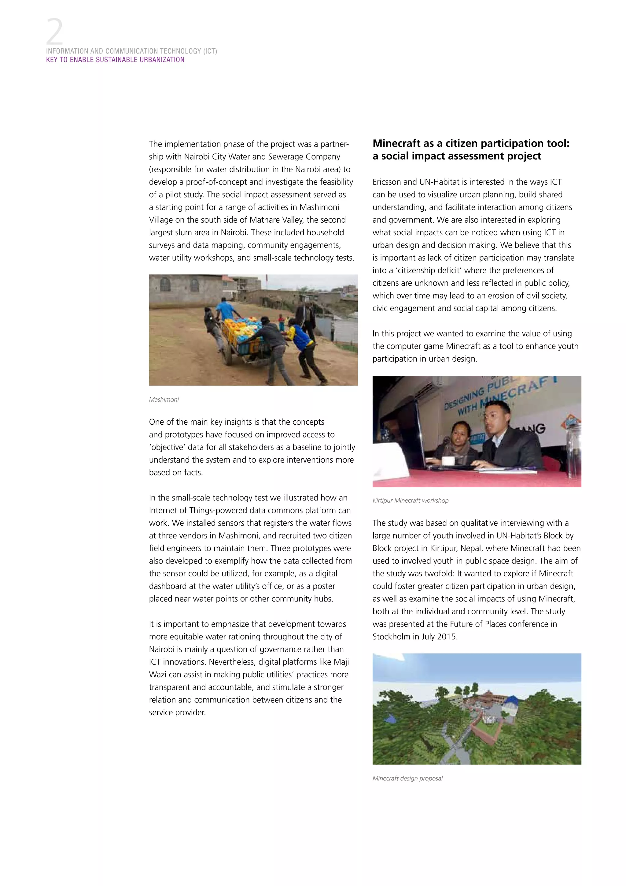 INFORMATION AND COMMUNICATION TECHNOLOGY (ICT)
KEY TO ENABLE SUSTAINABLE URBANIZATION
2
The implementation phase of the project was a partner-
ship with Nairobi City Water and Sewerage Company
(responsible for water distribution in the Nairobi area) to
develop a proof-of-concept and investigate the feasibility
of a pilot study. The social impact assessment served as
a starting point for a range of activities in Mashimoni
Village on the south side of Mathare Valley, the second
largest slum area in Nairobi. These included household
surveys and data mapping, community engagements,
water utility workshops, and small-scale technology tests.
Mashimoni
One of the main key insights is that the concepts
and prototypes have focused on improved access to
‘objective’ data for all stakeholders as a baseline to jointly
understand the system and to explore interventions more
based on facts.
In the small-scale technology test we illustrated how an
Internet of Things-powered data commons platform can
work. We installed sensors that registers the water flows
at three vendors in Mashimoni, and recruited two citizen
field engineers to maintain them. Three prototypes were
also developed to exemplify how the data collected from
the sensor could be utilized, for example, as a digital
dashboard at the water utility’s office, or as a poster
placed near water points or other community hubs.
It is important to emphasize that development towards
more equitable water rationing throughout the city of
Nairobi is mainly a question of governance rather than
ICT innovations. Nevertheless, digital platforms like Maji
Wazi can assist in making public utilities’ practices more
transparent and accountable, and stimulate a stronger
relation and communication between citizens and the
service provider.
Minecraft as a citizen participation tool:
a social impact assessment project
Ericsson and UN-Habitat is interested in the ways ICT
can be used to visualize urban planning, build shared
understanding, and facilitate interaction among citizens
and government. We are also interested in exploring
what social impacts can be noticed when using ICT in
urban design and decision making. We believe that this
is important as lack of citizen participation may translate
into a ‘citizenship deficit’ where the preferences of
citizens are unknown and less reflected in public policy,
which over time may lead to an erosion of civil society,
civic engagement and social capital among citizens.
In this project we wanted to examine the value of using
the computer game Minecraft as a tool to enhance youth
participation in urban design.
Kirtipur Minecraft workshop
The study was based on qualitative interviewing with a
large number of youth involved in UN-Habitat’s Block by
Block project in Kirtipur, Nepal, where Minecraft had been
used to involved youth in public space design. The aim of
the study was twofold: It wanted to explore if Minecraft
could foster greater citizen participation in urban design,
as well as examine the social impacts of using Minecraft,
both at the individual and community level. The study
was presented at the Future of Places conference in
Stockholm in July 2015.
Minecraft design proposal
 