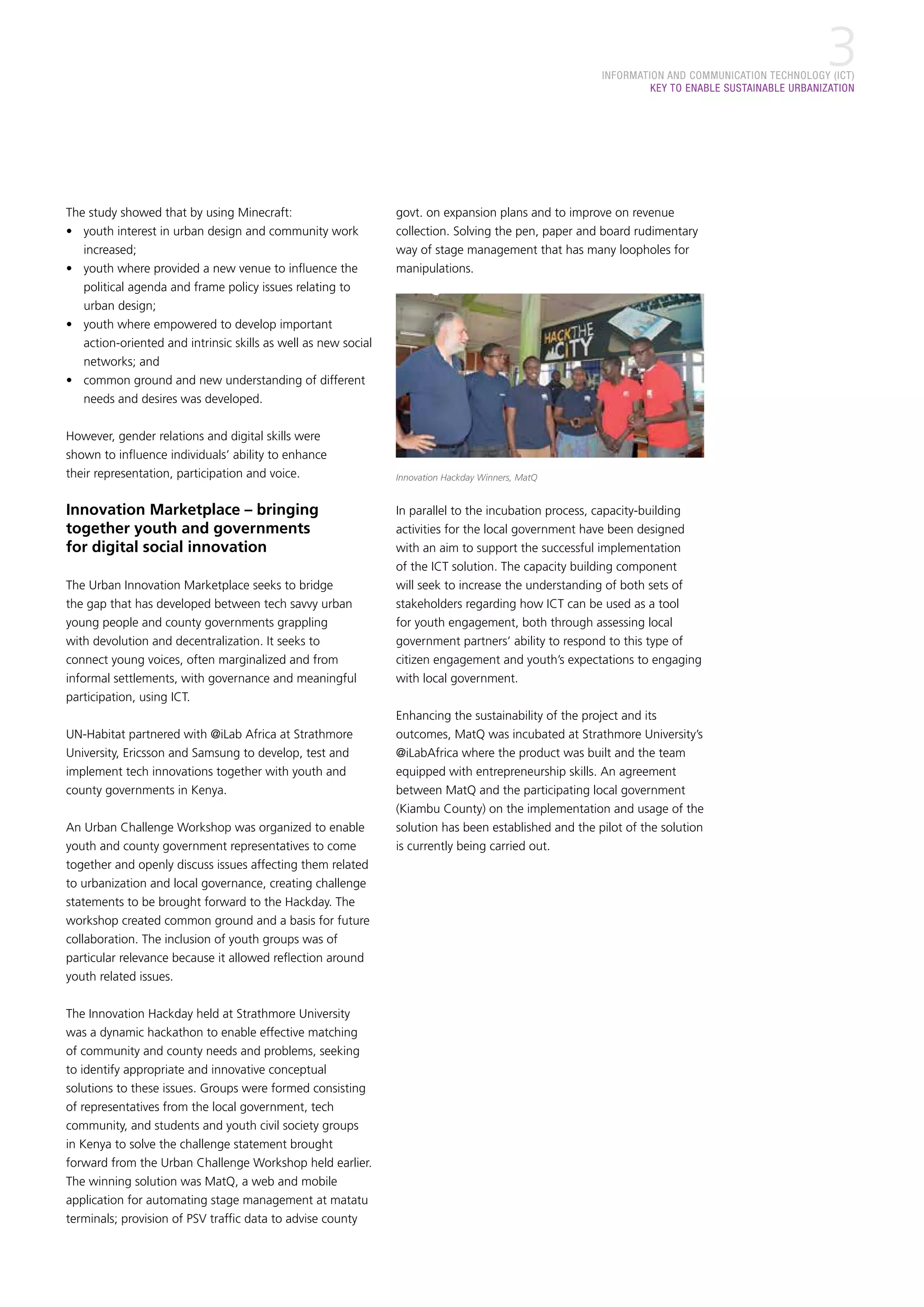 INFORMATION AND COMMUNICATION TECHNOLOGY (ICT)
KEY TO ENABLE SUSTAINABLE URBANIZATION
3
The study showed that by using Minecraft:
•	 youth interest in urban design and community work
increased;
•	 youth where provided a new venue to influence the
political agenda and frame policy issues relating to
urban design;
•	 youth where empowered to develop important
action-oriented and intrinsic skills as well as new social
networks; and
•	 common ground and new understanding of different
needs and desires was developed.
However, gender relations and digital skills were
shown to influence individuals’ ability to enhance
their representation, participation and voice.
Innovation Marketplace – bringing
together youth and governments
for digital social innovation
The Urban Innovation Marketplace seeks to bridge
the gap that has developed between tech savvy urban
young people and county governments grappling
with devolution and decentralization. It seeks to
connect young voices, often marginalized and from
informal settlements, with governance and meaningful
participation, using ICT.
UN-Habitat partnered with @iLab Africa at Strathmore
University, Ericsson and Samsung to develop, test and
implement tech innovations together with youth and
county governments in Kenya.
An Urban Challenge Workshop was organized to enable
youth and county government representatives to come
together and openly discuss issues affecting them related
to urbanization and local governance, creating challenge
statements to be brought forward to the Hackday. The
workshop created common ground and a basis for future
collaboration. The inclusion of youth groups was of
particular relevance because it allowed reflection around
youth related issues.
The Innovation Hackday held at Strathmore University
was a dynamic hackathon to enable effective matching
of community and county needs and problems, seeking
to identify appropriate and innovative conceptual
solutions to these issues. Groups were formed consisting
of representatives from the local government, tech
community, and students and youth civil society groups
in Kenya to solve the challenge statement brought
forward from the Urban Challenge Workshop held earlier.
The winning solution was MatQ, a web and mobile
application for automating stage management at matatu
terminals; provision of PSV traffic data to advise county
govt. on expansion plans and to improve on revenue
collection. Solving the pen, paper and board rudimentary
way of stage management that has many loopholes for
manipulations.
Innovation Hackday Winners, MatQ
In parallel to the incubation process, capacity-building
activities for the local government have been designed
with an aim to support the successful implementation
of the ICT solution. The capacity building component
will seek to increase the understanding of both sets of
stakeholders regarding how ICT can be used as a tool
for youth engagement, both through assessing local
government partners’ ability to respond to this type of
citizen engagement and youth’s expectations to engaging
with local government.
Enhancing the sustainability of the project and its
outcomes, MatQ was incubated at Strathmore University’s
@iLabAfrica where the product was built and the team
equipped with entrepreneurship skills. An agreement
between MatQ and the participating local government
(Kiambu County) on the implementation and usage of the
solution has been established and the pilot of the solution
is currently being carried out.
 