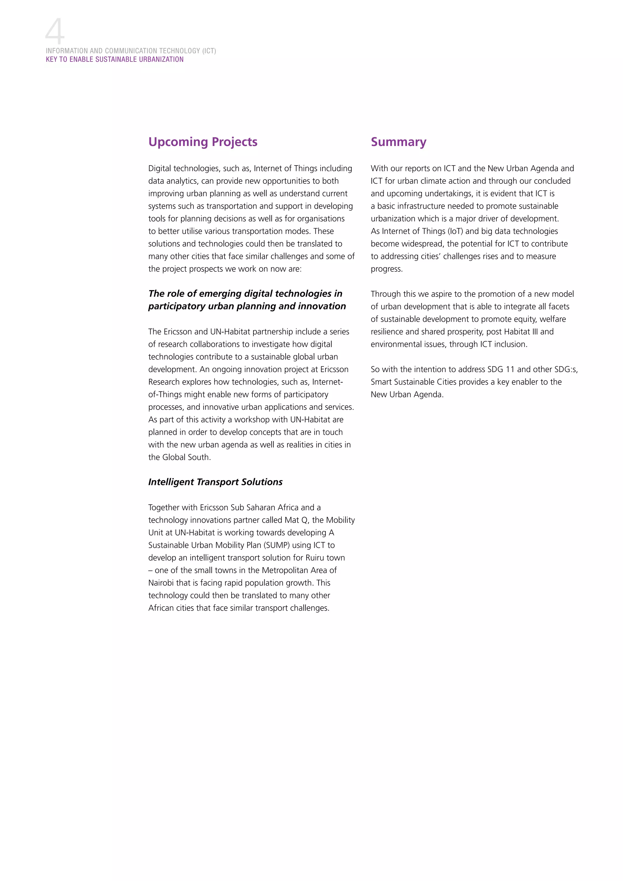 INFORMATION AND COMMUNICATION TECHNOLOGY (ICT)
KEY TO ENABLE SUSTAINABLE URBANIZATION
4
Upcoming Projects
Digital technologies, such as, Internet of Things including
data analytics, can provide new opportunities to both
improving urban planning as well as understand current
systems such as transportation and support in developing
tools for planning decisions as well as for organisations
to better utilise various transportation modes. These
solutions and technologies could then be translated to
many other cities that face similar challenges and some of
the project prospects we work on now are:
The role of emerging digital technologies in
participatory urban planning and innovation
The Ericsson and UN-Habitat partnership include a series
of research collaborations to investigate how digital
technologies contribute to a sustainable global urban
development. An ongoing innovation project at Ericsson
Research explores how technologies, such as, Internet-
of-Things might enable new forms of participatory
processes, and innovative urban applications and services.
As part of this activity a workshop with UN-Habitat are
planned in order to develop concepts that are in touch
with the new urban agenda as well as realities in cities in
the Global South.
Intelligent Transport Solutions
Together with Ericsson Sub Saharan Africa and a
technology innovations partner called Mat Q, the Mobility
Unit at UN-Habitat is working towards developing A
Sustainable Urban Mobility Plan (SUMP) using ICT to
develop an intelligent transport solution for Ruiru town
– one of the small towns in the Metropolitan Area of
Nairobi that is facing rapid population growth. This
technology could then be translated to many other
African cities that face similar transport challenges.
Summary
With our reports on ICT and the New Urban Agenda and
ICT for urban climate action and through our concluded
and upcoming undertakings, it is evident that ICT is
a basic infrastructure needed to promote sustainable
urbanization which is a major driver of development.
As Internet of Things (IoT) and big data technologies
become widespread, the potential for ICT to contribute
to addressing cities’ challenges rises and to measure
progress.
Through this we aspire to the promotion of a new model
of urban development that is able to integrate all facets
of sustainable development to promote equity, welfare
resilience and shared prosperity, post Habitat III and
environmental issues, through ICT inclusion.
So with the intention to address SDG 11 and other SDG:s,
Smart Sustainable Cities provides a key enabler to the
New Urban Agenda.
 