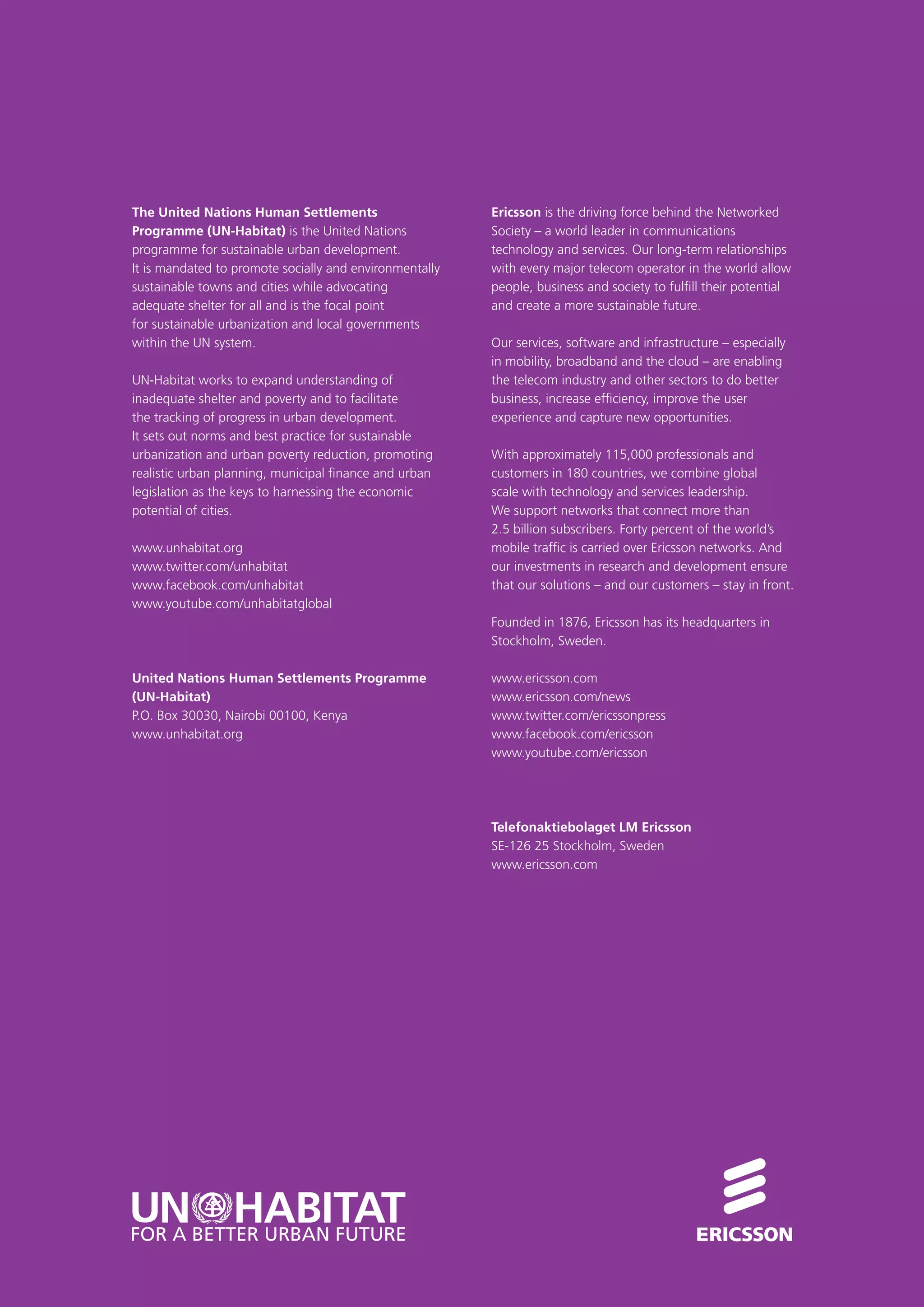 Ericsson is the driving force behind the Networked
Society – a world leader in communications
technology and services. Our long-term relationships
with every major telecom operator in the world allow
people, business and society to fulfill their potential
and create a more sustainable future.
Our services, software and infrastructure – especially
in mobility, broadband and the cloud – are enabling
the telecom industry and other sectors to do better
business, increase efficiency, improve the user
experience and capture new opportunities.
With approximately 115,000 professionals and
customers in 180 countries, we combine global
scale with technology and services leadership.
We support networks that connect more than
2.5 billion subscribers. Forty percent of the world’s
mobile traffic is carried over Ericsson networks. And
our investments in research and development ensure
that our solutions – and our customers – stay in front.
Founded in 1876, Ericsson has its headquarters in
Stockholm, Sweden.
www.ericsson.com
www.ericsson.com/news
www.twitter.com/ericssonpress
www.facebook.com/ericsson
www.youtube.com/ericsson
Telefonaktiebolaget LM Ericsson
SE-126 25 Stockholm, Sweden
www.ericsson.com
The United Nations Human Settlements
Programme (UN-Habitat) is the United Nations
programme for sustainable urban development.
It is mandated to promote socially and environmentally
sustainable towns and cities while advocating
adequate shelter for all and is the focal point
for sustainable urbanization and local governments
within the UN system.
UN-Habitat works to expand understanding of
inadequate shelter and poverty and to facilitate
the tracking of progress in urban development.
It sets out norms and best practice for sustainable
urbanization and urban poverty reduction, promoting
realistic urban planning, municipal finance and urban
legislation as the keys to harnessing the economic
potential of cities.
www.unhabitat.org
www.twitter.com/unhabitat
www.facebook.com/unhabitat
www.youtube.com/unhabitatglobal
United Nations Human Settlements Programme
(UN-Habitat)
P.O. Box 30030, Nairobi 00100, Kenya
www.unhabitat.org
 