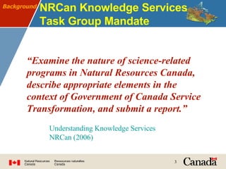 NRCan Knowledge Services Task Group Mandate “ Examine the nature of science-related programs in Natural Resources Canada, describe appropriate elements in the context of Government of Canada Service Transformation, and submit a report.” Background Understanding Knowledge Services NRCan (2006) 