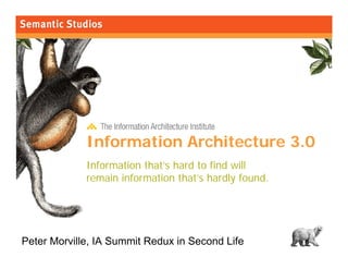 morville@semanticstudios.com




             Information Architecture 3.0
             Information that’s hard to find will
             remain information that’s hardly found.




Peter Morville, IA Summit Redux in Second Life                     1