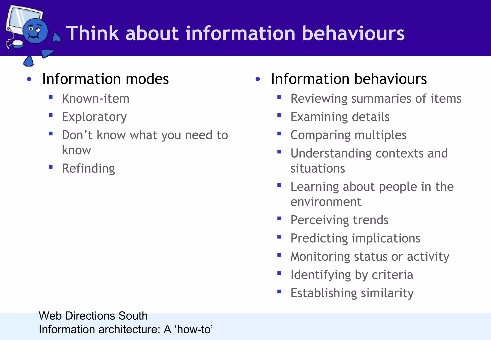 Think about information behaviours
• Information modes
 Known-item
 Exploratory
 Don’t know what you need to
know
 Refinding

• Information behaviours











Web Directions South
Information architecture: A ‘how-to’

Reviewing summaries of items
Examining details
Comparing multiples
Understanding contexts and
situations
Learning about people in the
environment
Perceiving trends
Predicting implications
Monitoring status or activity
Identifying by criteria
Establishing similarity

 
