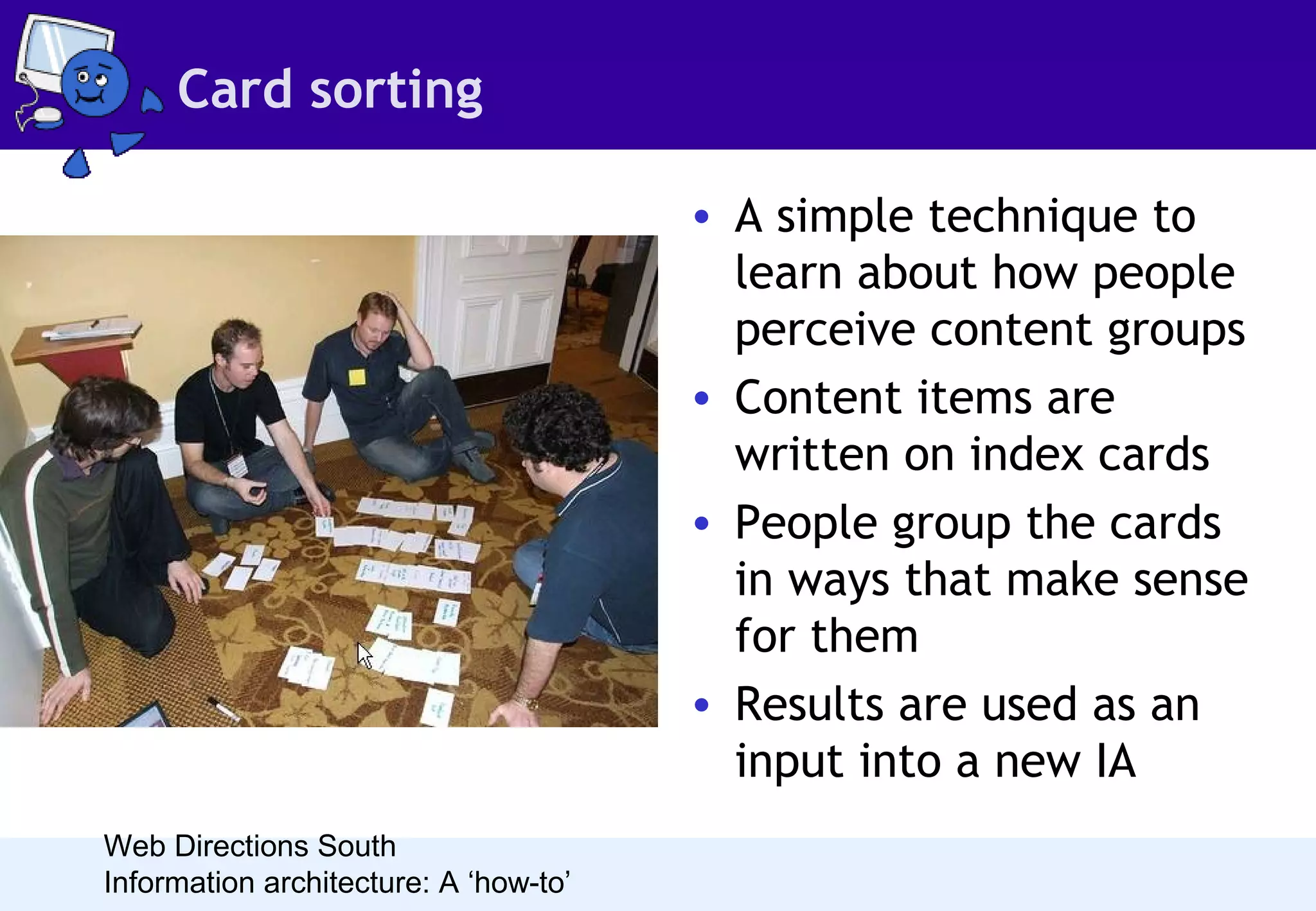 Card sorting
• A simple technique to
learn about how people
perceive content groups
• Content items are
written on index cards
• People group the cards
in ways that make sense
for them
• Results are used as an
input into a new IA
Web Directions South
Information architecture: A ‘how-to’

 