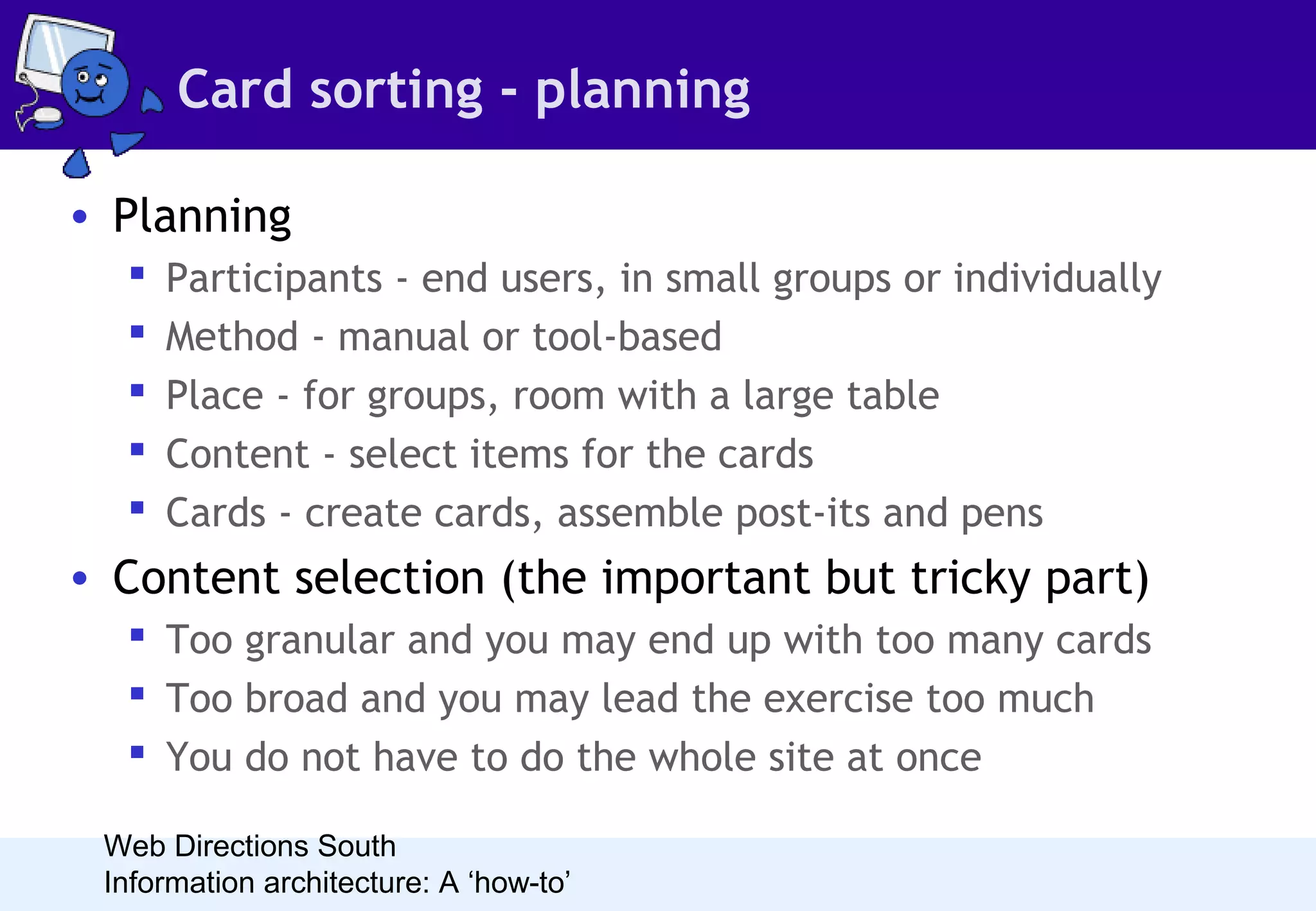 Card sorting - planning
• Planning






Participants - end users, in small groups or individually
Method - manual or tool-based
Place - for groups, room with a large table
Content - select items for the cards
Cards - create cards, assemble post-its and pens

• Content selection (the important but tricky part)
 Too granular and you may end up with too many cards
 Too broad and you may lead the exercise too much
 You do not have to do the whole site at once
Web Directions South
Information architecture: A ‘how-to’

 