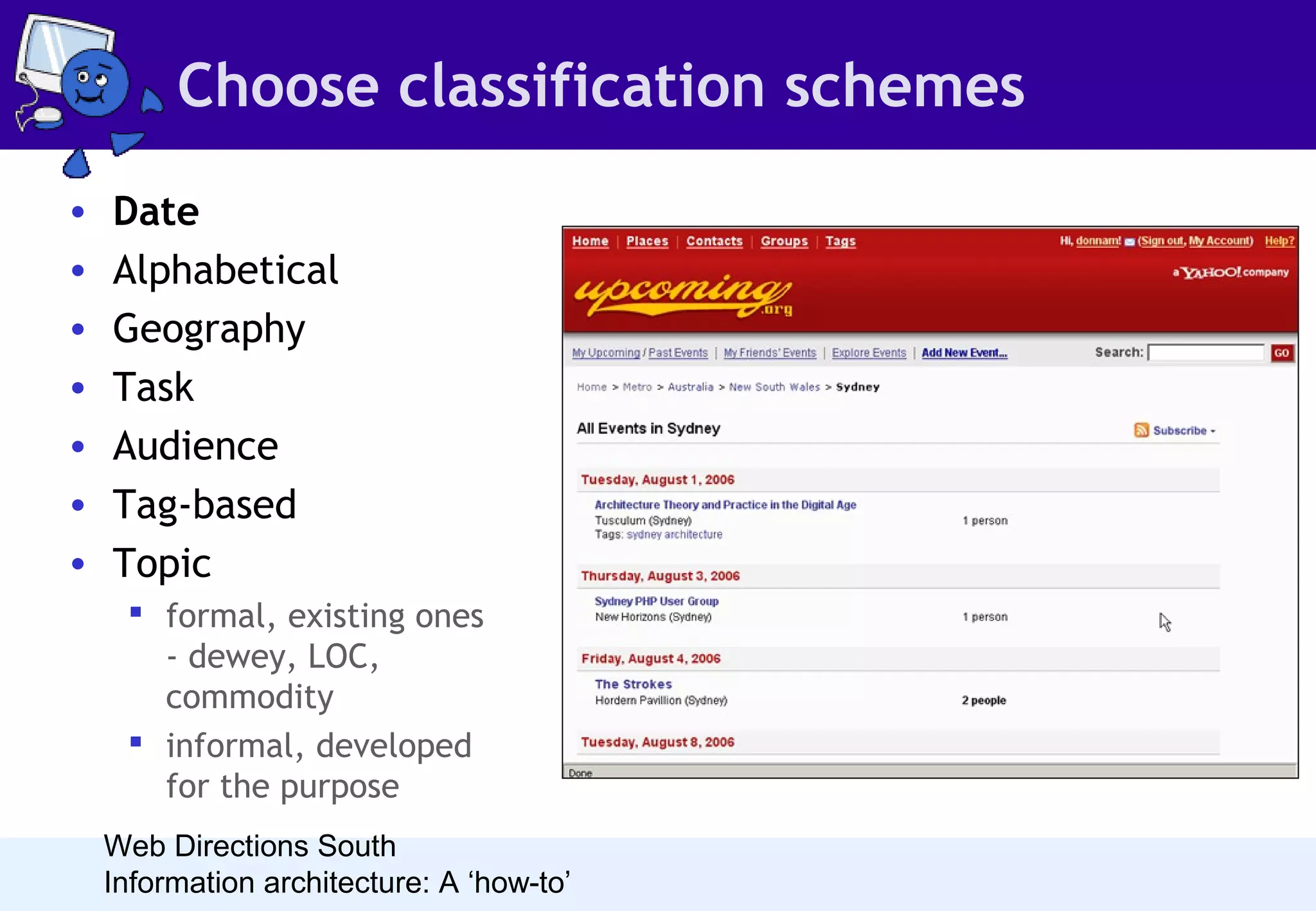 Choose classification schemes
•
•
•
•
•
•
•

Date
Alphabetical
Geography
Task
Audience
Tag-based
Topic
 formal, existing ones
- dewey, LOC,
commodity
 informal, developed
for the purpose
Web Directions South
Information architecture: A ‘how-to’

 Date is a natural organisation
scheme for anything that
happened, or will happen at a
point in time. It works best
when people are looking at
the site frequently. If this is
not the case, alternate
organisation schemes will be
necessary so people can easily
find relevant historical
content.

 