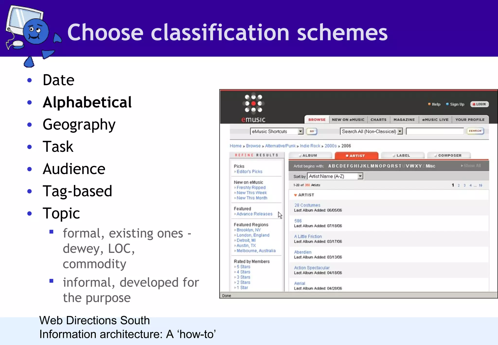 Choose classification schemes
•
•
•
•
•
•
•

Date
Alphabetical
Geography
Task
Audience
Tag-based
Topic
 formal, existing ones dewey, LOC,
commodity
 informal, developed for
the purpose
Web Directions South
Information architecture: A ‘how-to’

• An alphabetical scheme suits content
arranged by name (such as author or
artist), where the name is clear and it
is likely people will look for the
content by the name.
• Few sites use alphabetical as the
primary organisation scheme. A-Z
indexes, as supplemental navigation,
provide a terrific alternate method
for finding content as long as the
index uses labels that are sensible for
site readers.

 