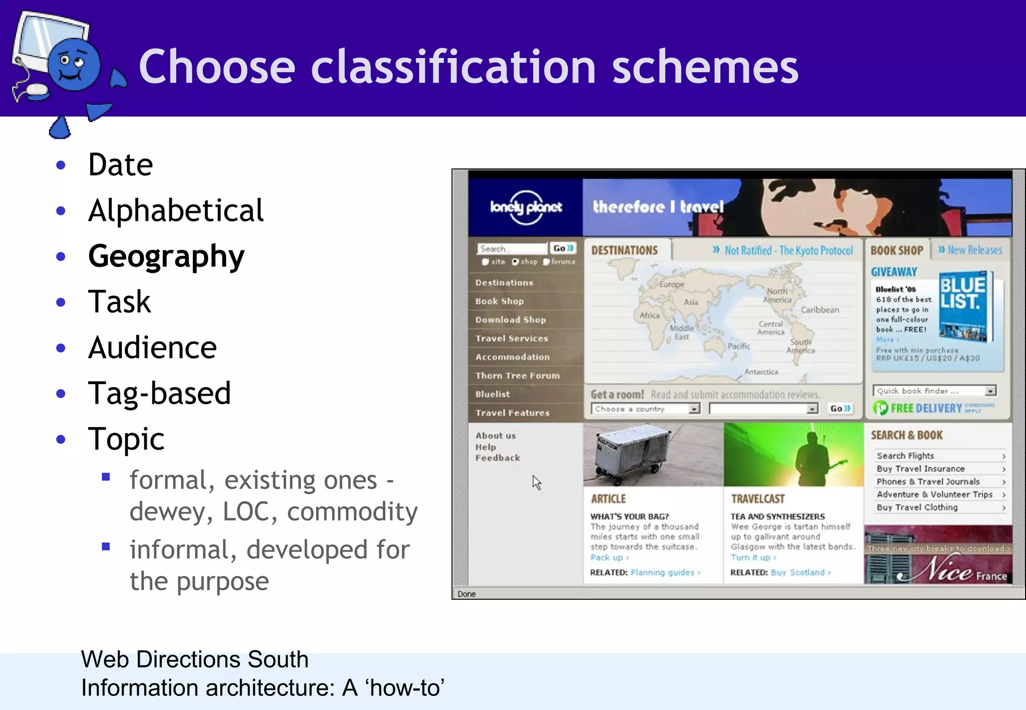 Choose classification schemes
•
•
•
•
•
•
•

Date
Alphabetical
Geography
Task
Audience
Tag-based
Topic
 formal, existing ones dewey, LOC, commodity
 informal, developed for
the purpose
Web Directions South
Information architecture: A ‘how-to’

• A geographical organisation
scheme is perfect for
anything relating to physical
geography, particularly
travel sites. Some sites still
make you choose your
country before letting you
in, but this practice is less
common than it once was.

 