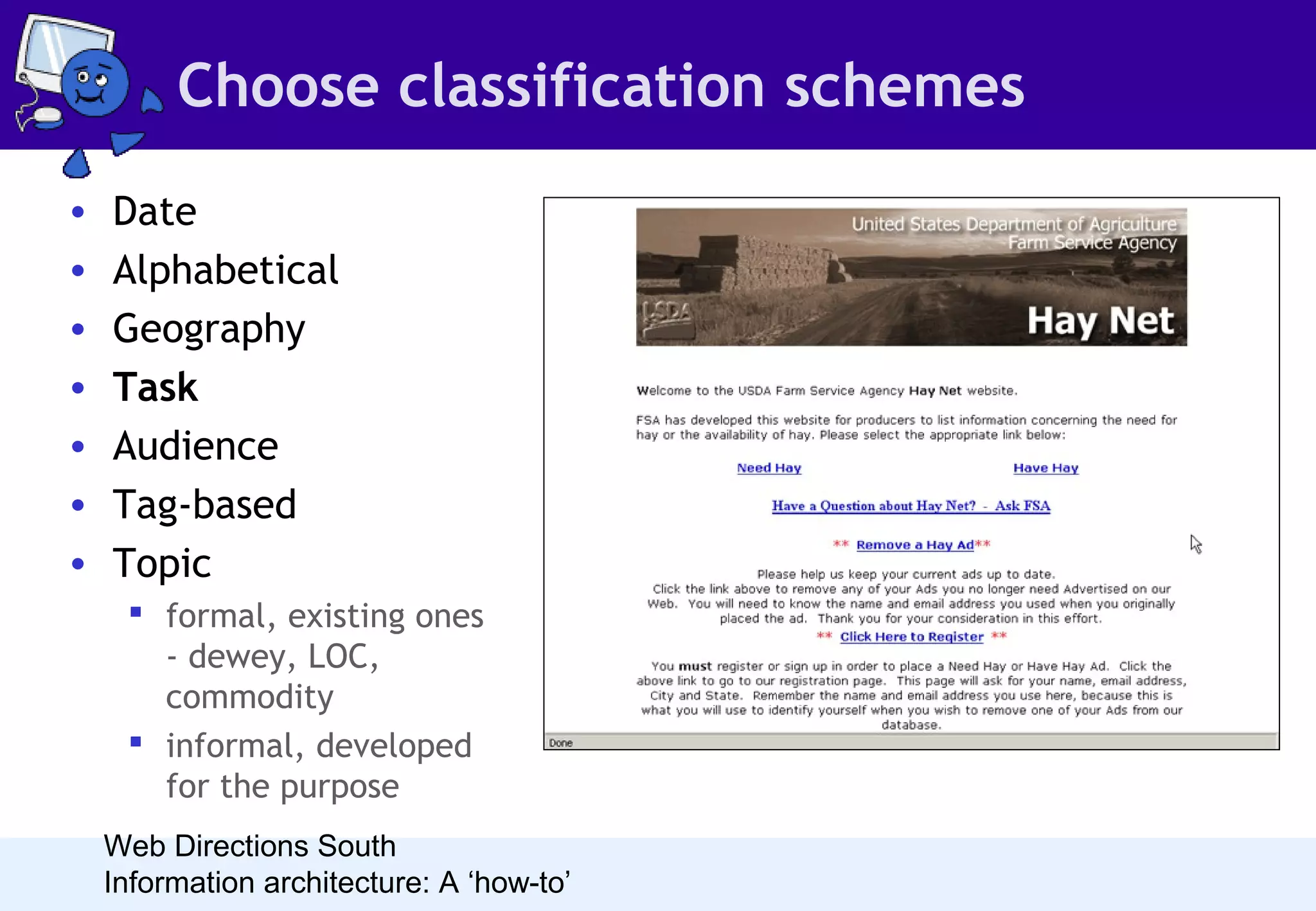 Choose classification schemes
•
•
•
•
•
•
•

Date
Alphabetical
Geography
Task
Audience
Tag-based
Topic
 formal, existing ones
- dewey, LOC,
commodity
 informal, developed
for the purpose
Web Directions South
Information architecture: A ‘how-to’

• Task-based schemes are an
interesting challenge. In
order for them to work, the
tasks must be clear and
unambiguous. I often use
them on internal business
systems for data processing
tasks.

 