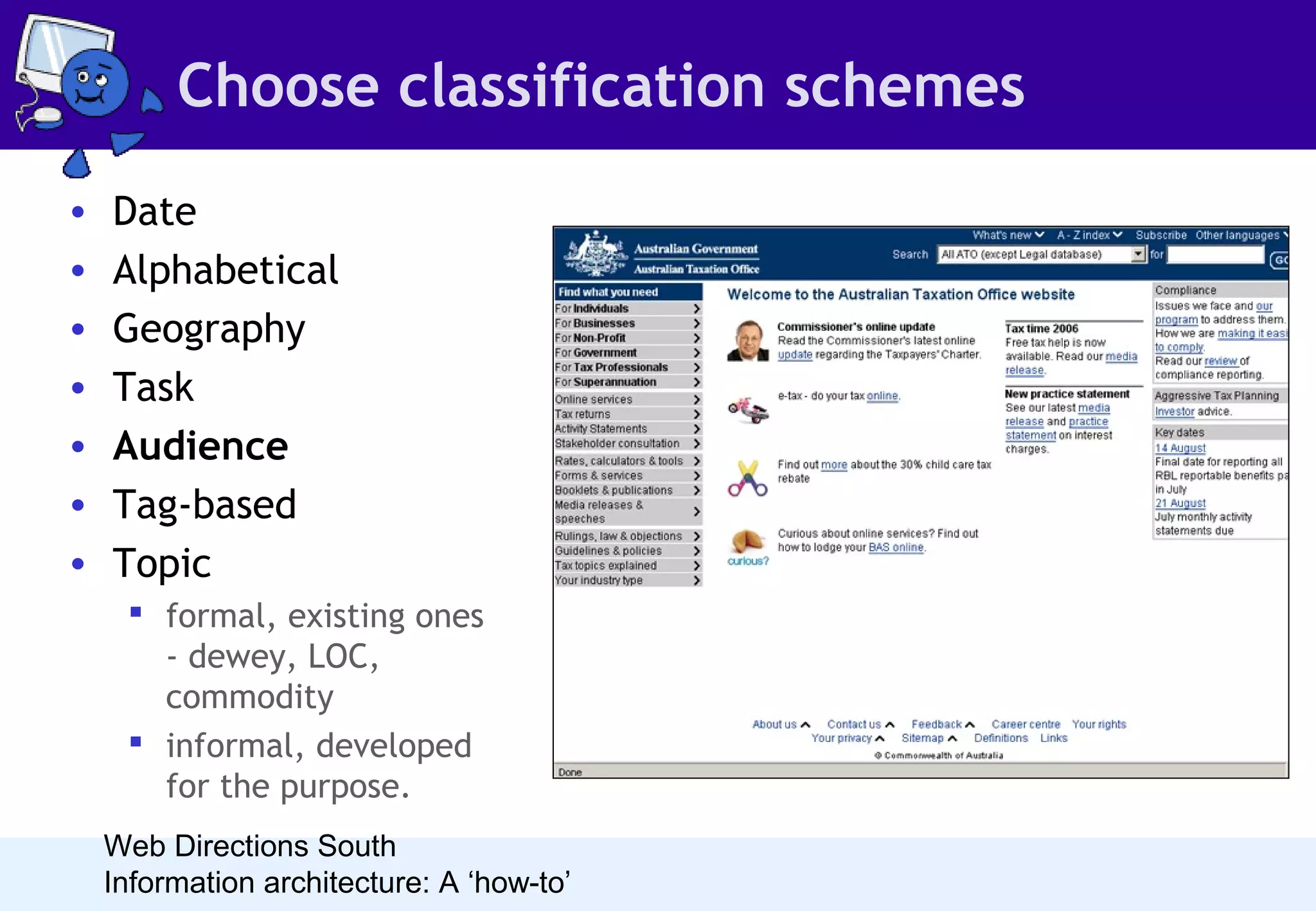 Choose classification schemes
•
•
•
•
•
•
•

Date
Alphabetical
Geography
Task
Audience
Tag-based
Topic
 formal, existing ones
- dewey, LOC,
commodity
 informal, developed
for the purpose.
Web Directions South
Information architecture: A ‘how-to’

• Audience-based schemes are also an
interesting challenge. In order for
them to work, people must be able to
clearly associate with one of the
audiences. People are often tempted
to implement role-based systems for
intranets - these often fail as it is
difficult to determine what your role
actually is.

 