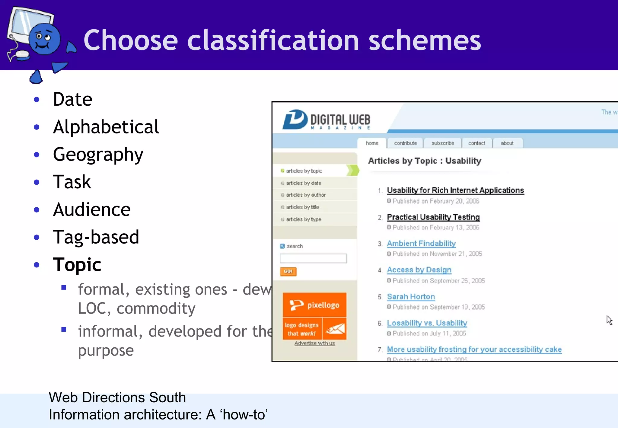 Choose classification schemes
•
•
•
•
•
•
•

Date
Alphabetical
Geography
Task
Audience
Tag-based
Topic
 formal, existing ones - dewey,
LOC, commodity
 informal, developed for the
purpose
Web Directions South
Information architecture: A ‘how-to’

• The majority of sites have a topicbased organisation scheme, usually
determined by the design team.
• Most websites use topic-based
schemes
• Content analysis will tell you what
types could be used
• User research will give you ideas
about how people may like to
approach the content

 