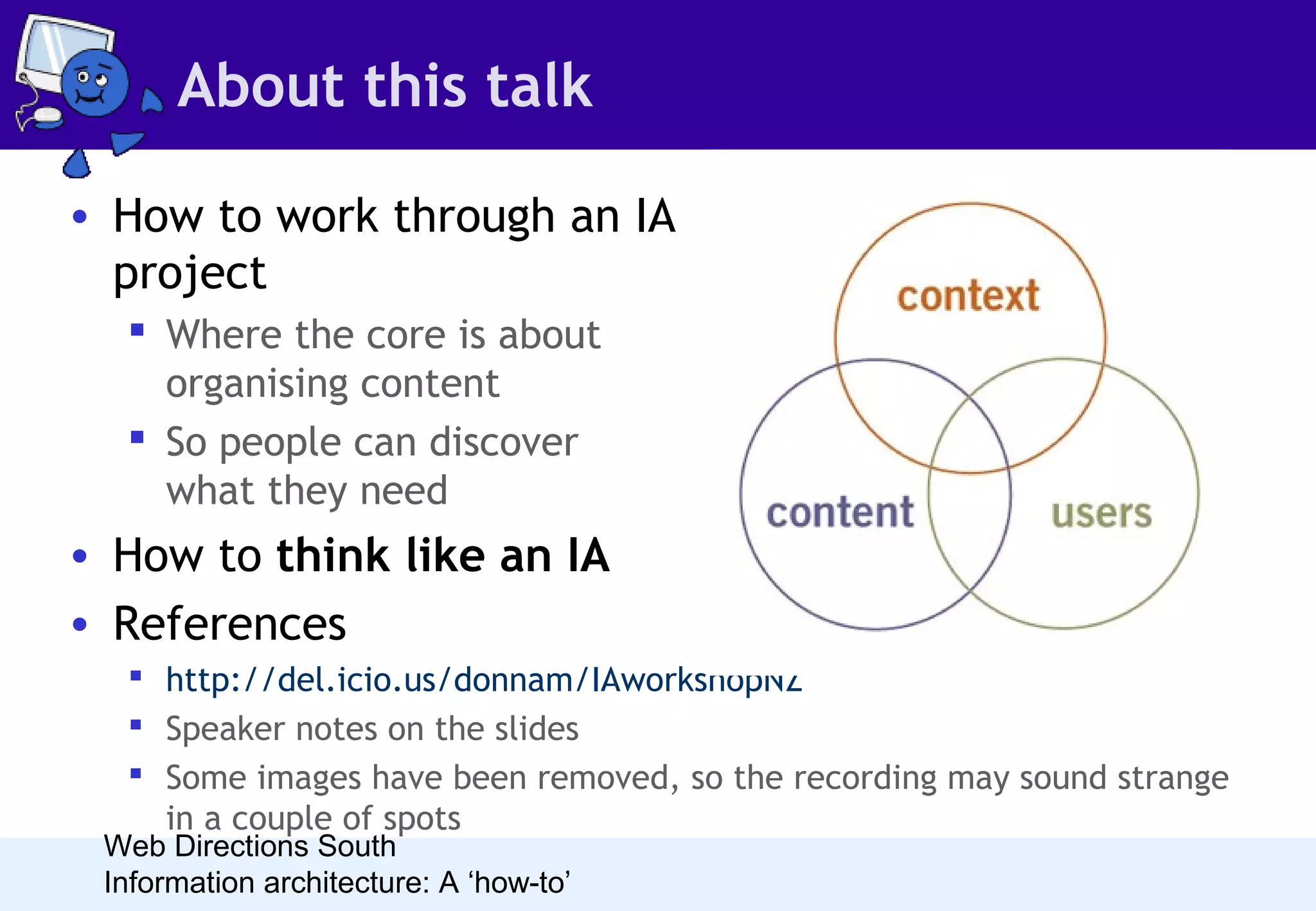 About this talk
• How to work through an IA
project
 Where the core is about
organising content
 So people can discover
what they need

• How to think like an IA
• References
 http://del.icio.us/donnam/IAworkshopNZ
 Speaker notes on the slides
 Some images have been removed, so the recording may sound strange
in a couple of spots

Web Directions South
Information architecture: A ‘how-to’

 