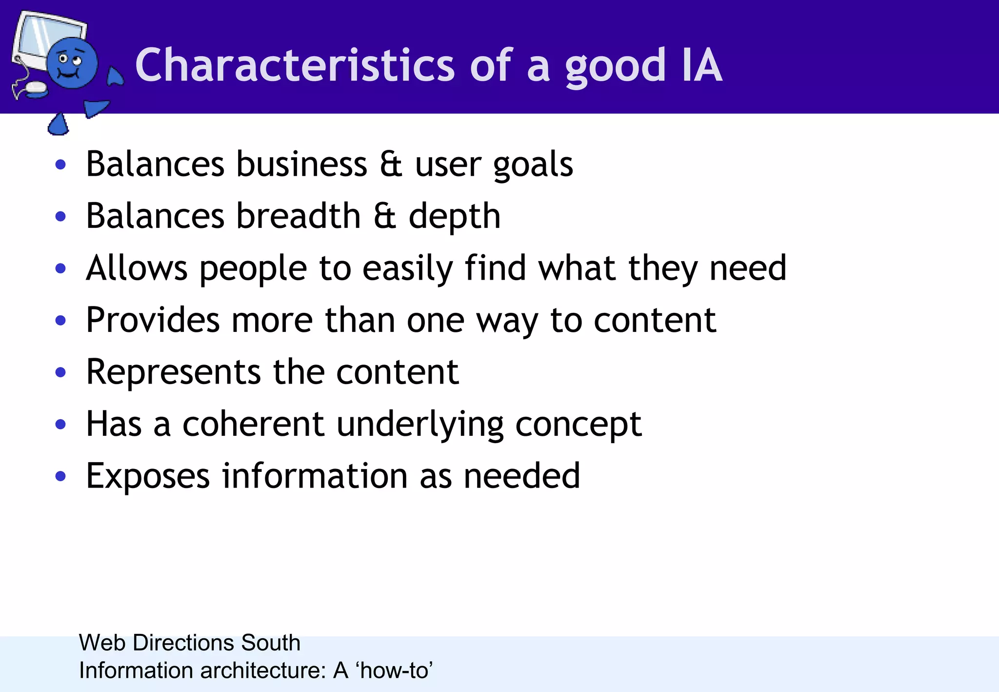Characteristics of a good IA
•
•
•
•
•
•
•

Balances business & user goals
Balances breadth & depth
Allows people to easily find what they need
Provides more than one way to content
Represents the content
Has a coherent underlying concept
Exposes information as needed

Web Directions South
Information architecture: A ‘how-to’

 