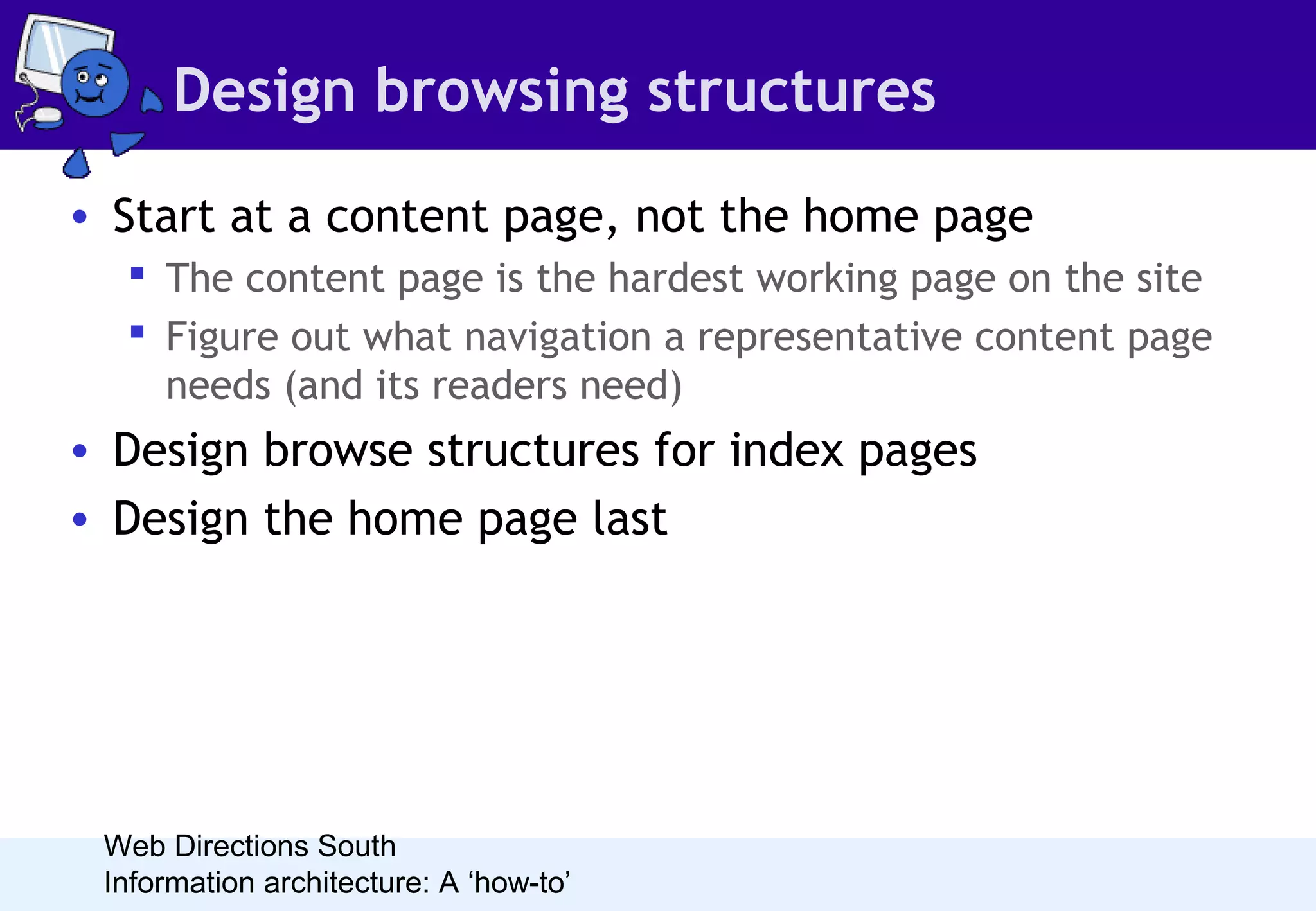 Design browsing structures
• Start at a content page, not the home page
 The content page is the hardest working page on the site
 Figure out what navigation a representative content page
needs (and its readers need)

• Design browse structures for index pages
• Design the home page last

Web Directions South
Information architecture: A ‘how-to’

 