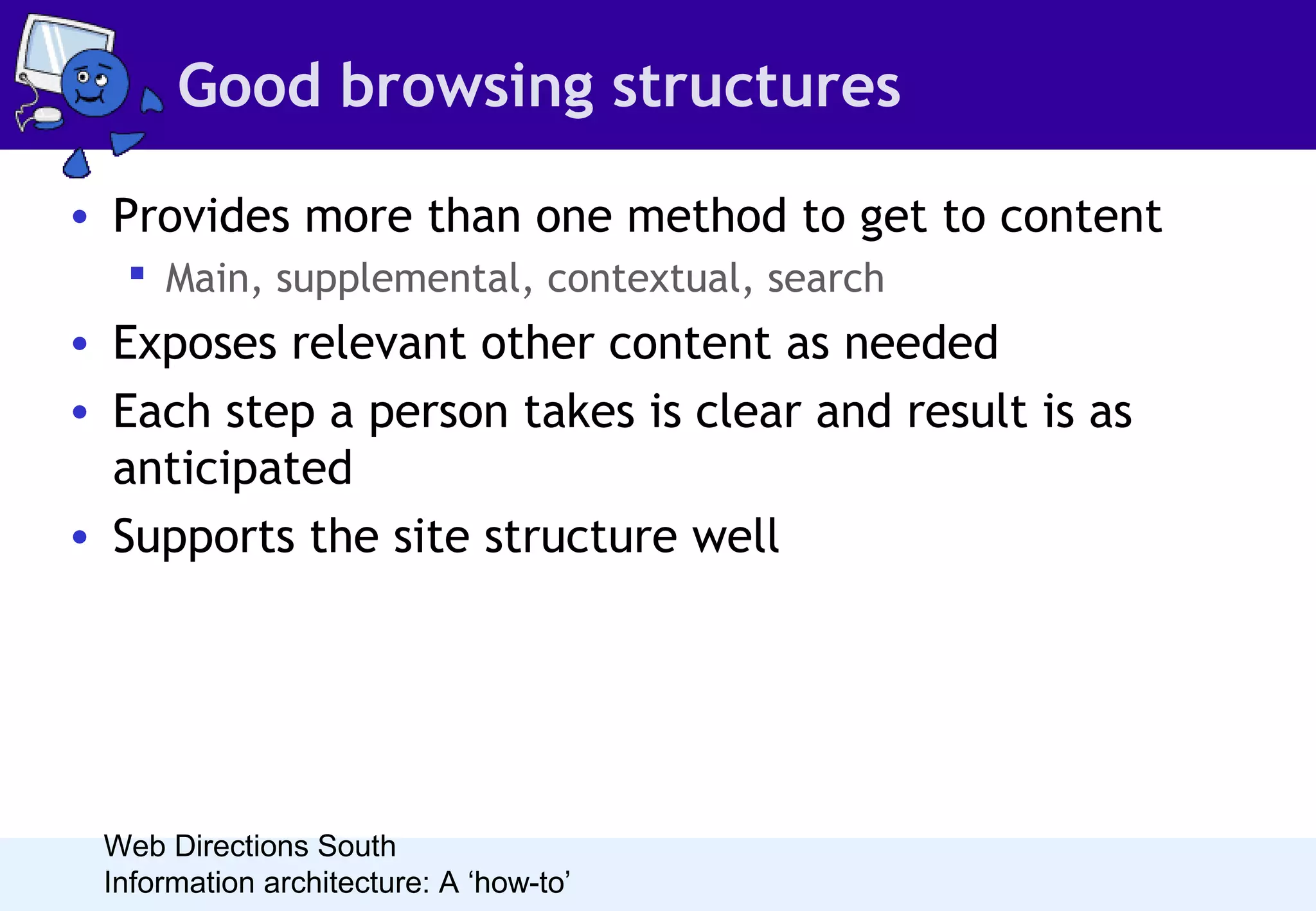 Good browsing structures
• Provides more than one method to get to content
 Main, supplemental, contextual, search

• Exposes relevant other content as needed
• Each step a person takes is clear and result is as
anticipated
• Supports the site structure well

Web Directions South
Information architecture: A ‘how-to’

 
