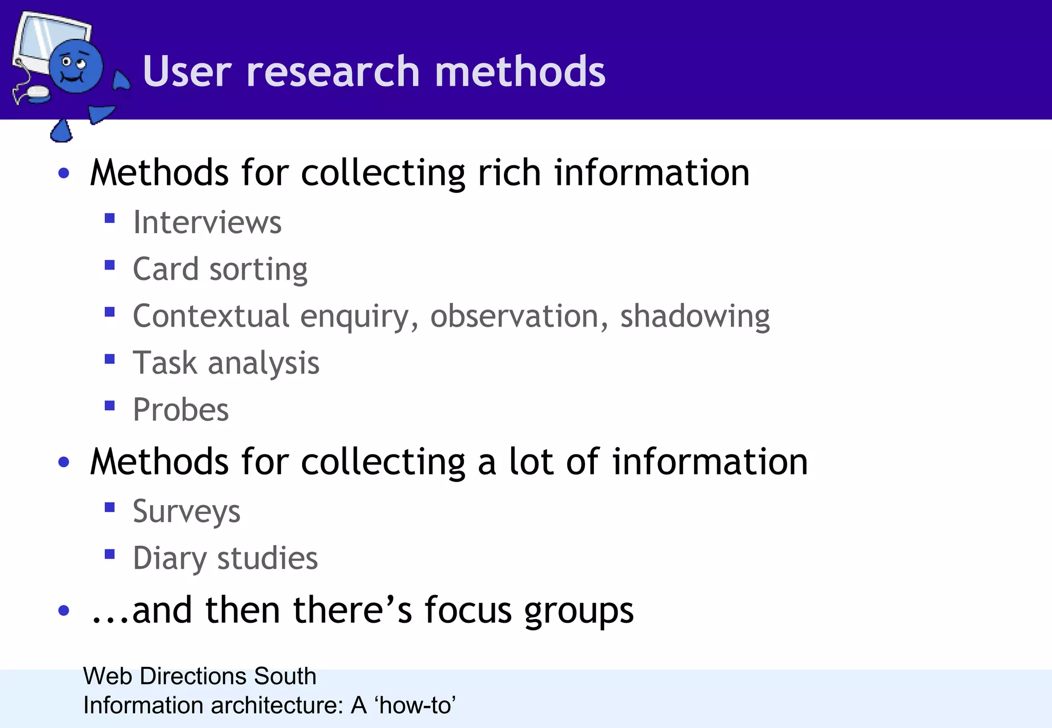 User research methods
• Methods for collecting rich information






Interviews
Card sorting
Contextual enquiry, observation, shadowing
Task analysis
Probes

• Methods for collecting a lot of information
 Surveys
 Diary studies

• ...and then there’s focus groups
Web Directions South
Information architecture: A ‘how-to’

 