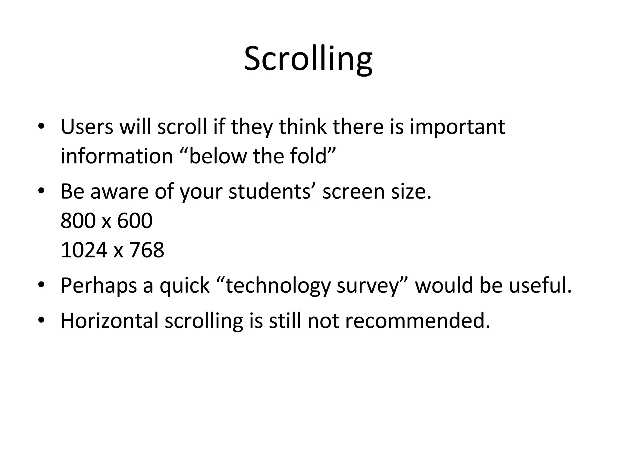 Scrolling Users will scroll if they think there is important information “below the fold” Be aware of your students’ screen size.  800 x 600 1024 x 768 Perhaps a quick “technology survey” would be useful.  Horizontal scrolling is still not recommended. 