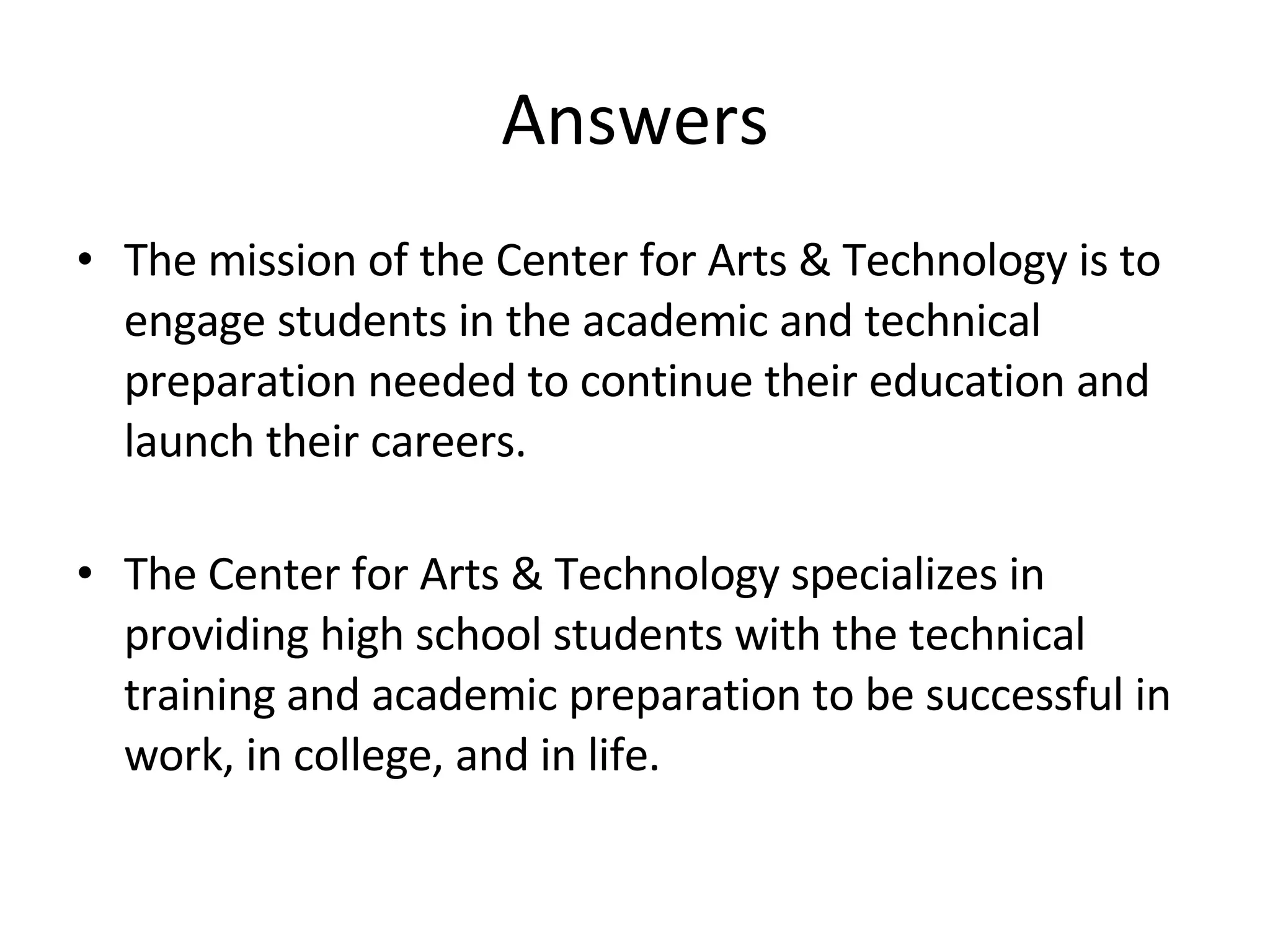 Answers The mission of the Center for Arts & Technology is to engage students in the academic and technical preparation needed to continue their education and launch their careers. The Center for Arts & Technology specializes in providing high school students with the technical training and academic preparation to be successful in work, in college, and in life. 