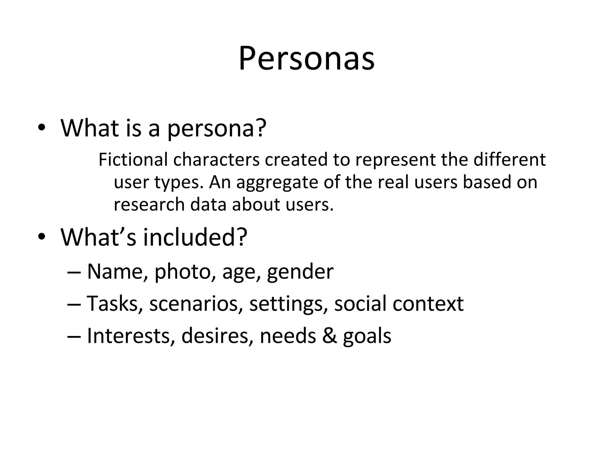 Personas What is a persona?  Fictional characters created to represent the different user types. An aggregate of the real users based on research data about users.  What’s included? Name, photo, age, gender Tasks, scenarios, settings, social context Interests, desires, needs & goals 