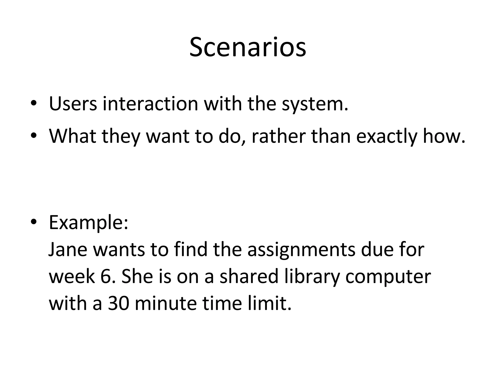 Scenarios Users interaction with the system. What they want to do, rather than exactly how.  Example:  Jane wants to find the assignments due for week 6. She is on a shared library computer  with a 30 minute time limit.  