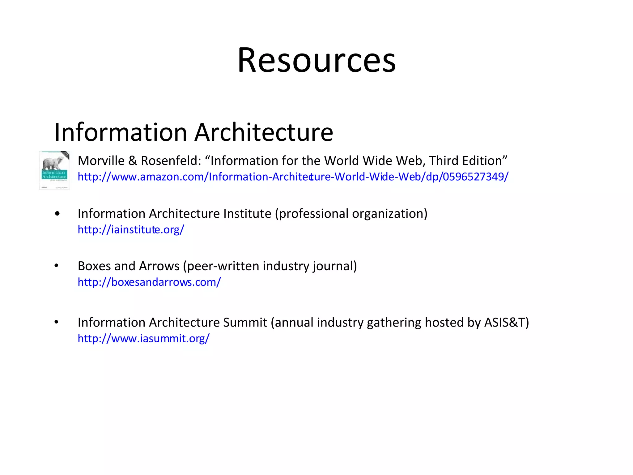 Resources Information Architecture Morville & Rosenfeld: “Information for the World Wide Web, Third Edition” http://www.amazon.com/Information-Architecture-World-Wide-Web/dp/0596527349/ Information Architecture Institute (professional organization) http://iainstitute.org/ Boxes and Arrows (peer-written industry journal) http://boxesandarrows.com/ Information Architecture Summit (annual industry gathering hosted by ASIS&T) http://www.iasummit.org/ 