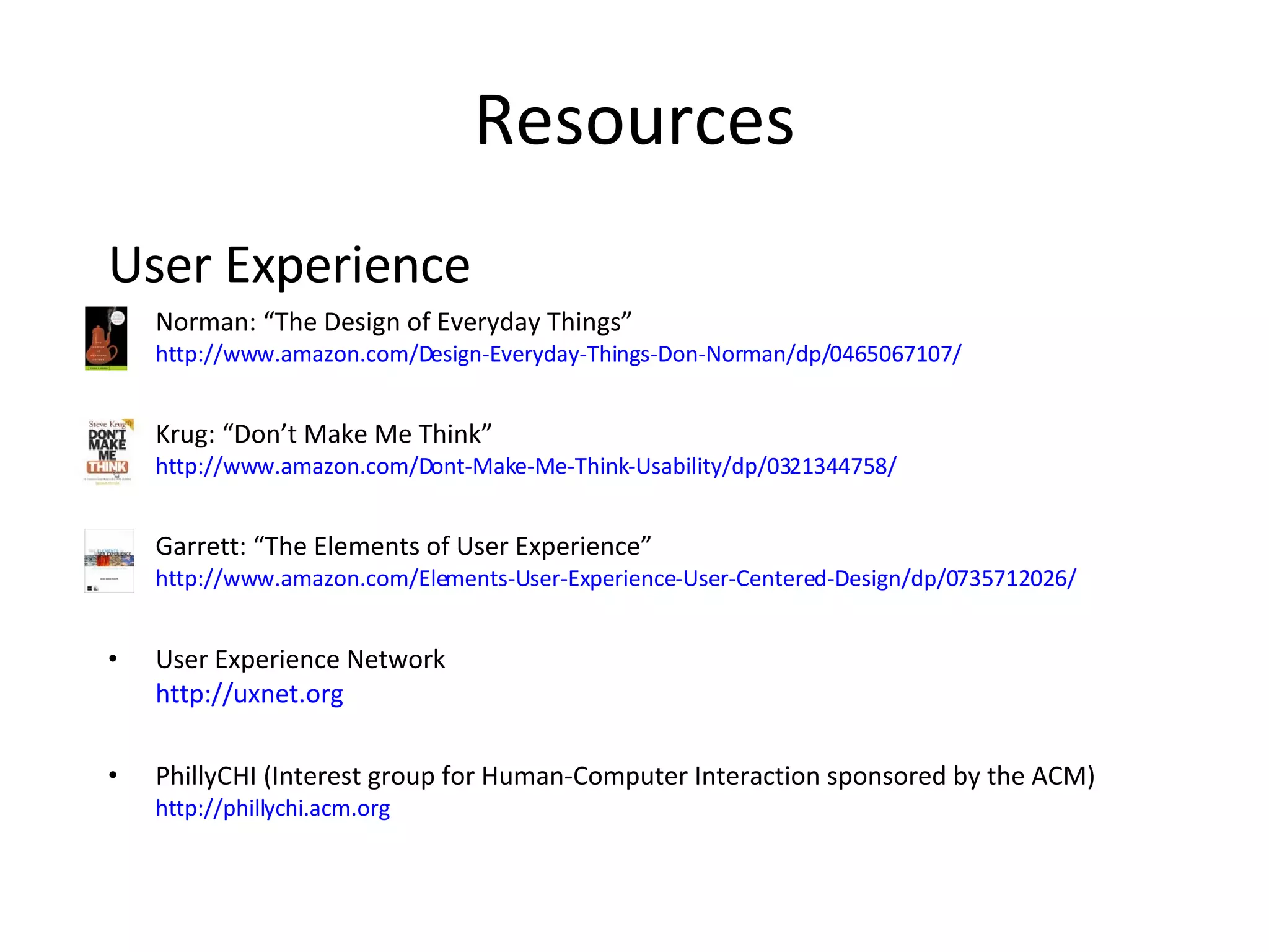 Resources User Experience Norman: “The Design of Everyday Things” http://www.amazon.com/Design-Everyday-Things-Don-Norman/dp/0465067107/ Krug: “Don’t Make Me Think” http://www.amazon.com/Dont-Make-Me-Think-Usability/dp/0321344758/ Garrett: “The Elements of User Experience” http://www.amazon.com/Elements-User-Experience-User-Centered-Design/dp/0735712026/ User Experience Network http://uxnet.org PhillyCHI (Interest group for Human-Computer Interaction sponsored by the ACM) http://phillychi.acm.org 