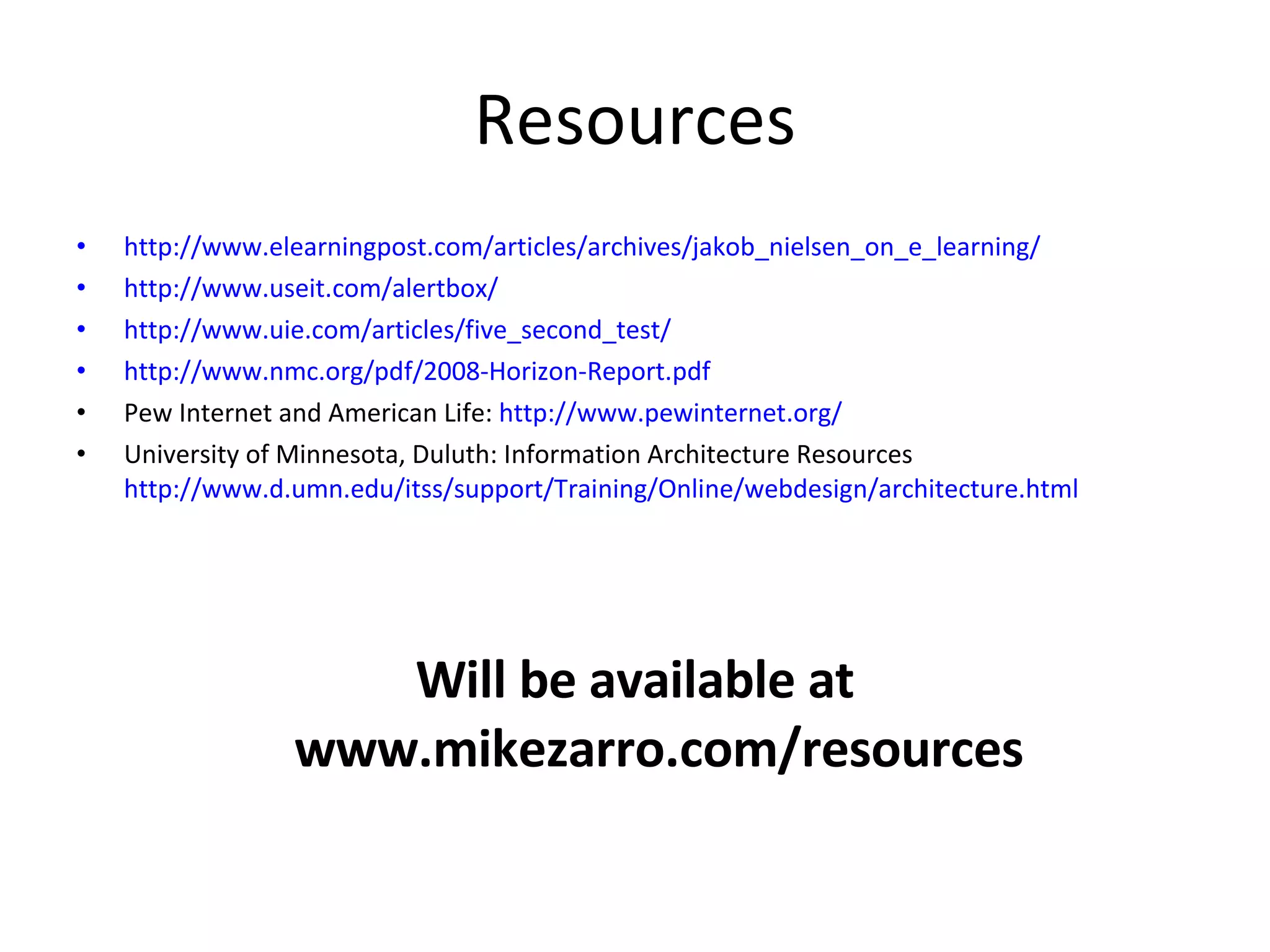 Resources http://www.elearningpost.com/articles/archives/jakob_nielsen_on_e_learning/ http://www.useit.com/alertbox/ http://www.uie.com/articles/five_second_test/ http://www.nmc.org/pdf/2008-Horizon-Report.pdf Pew Internet and American Life:  http://www.pewinternet.org/ University of Minnesota, Duluth: Information Architecture Resources http://www.d.umn.edu/itss/support/Training/Online/webdesign/architecture.html Will be available at www.mikezarro.com/resources 