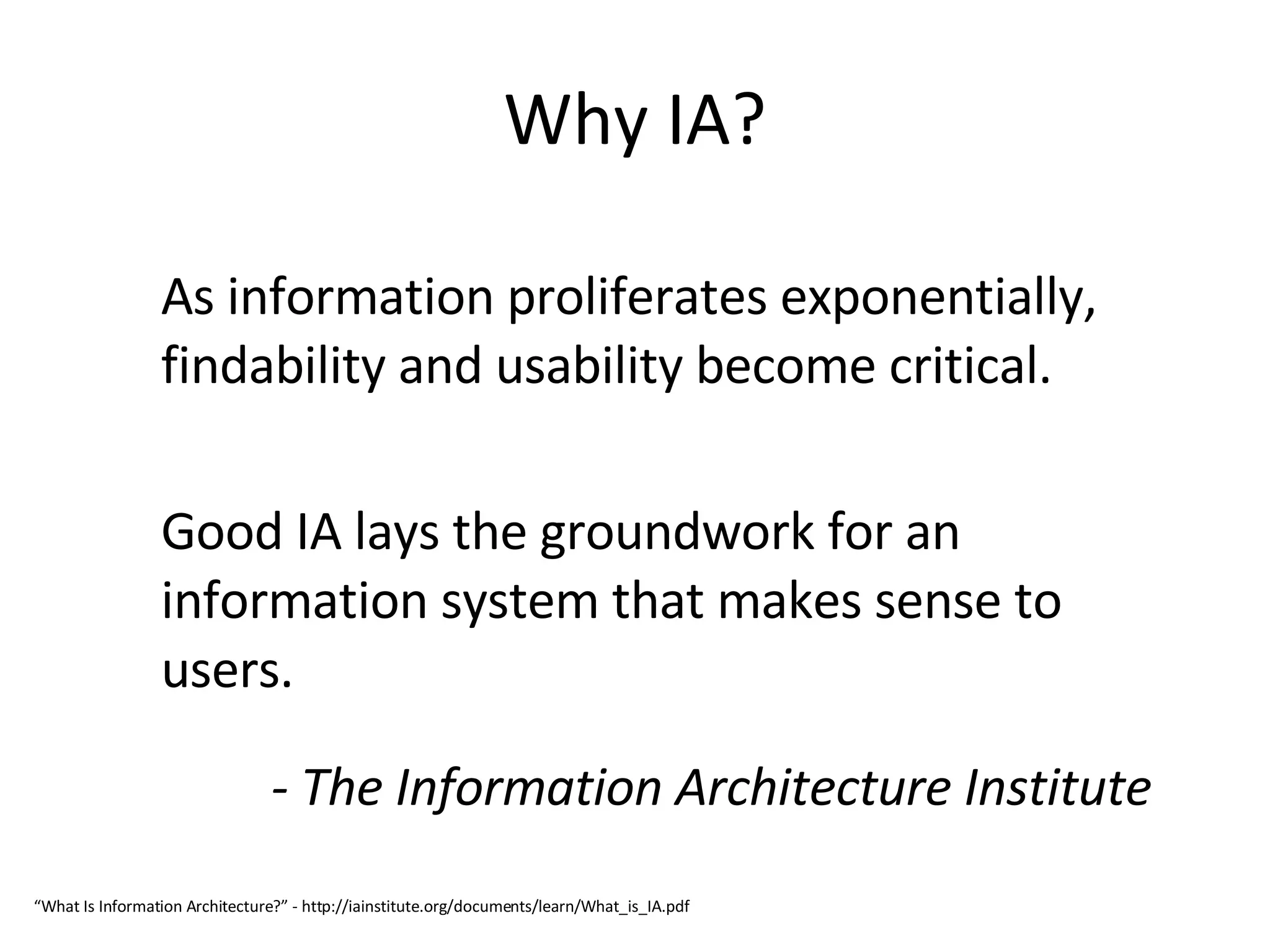 Why IA? As information proliferates exponentially, findability and usability become critical.  Good IA lays the groundwork for an information system that makes sense to users. - The Information Architecture Institute “ What Is Information Architecture?” - http://iainstitute.org/documents/learn/What_is_IA.pdf 
