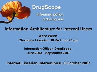 Information Architecture for Internal Users Anne Welsh Chambers Librarian, 18 Red Lion Court Information Officer, DrugScope, June 2003 – September 2007 Internet Librarian International, 8 October 2007 