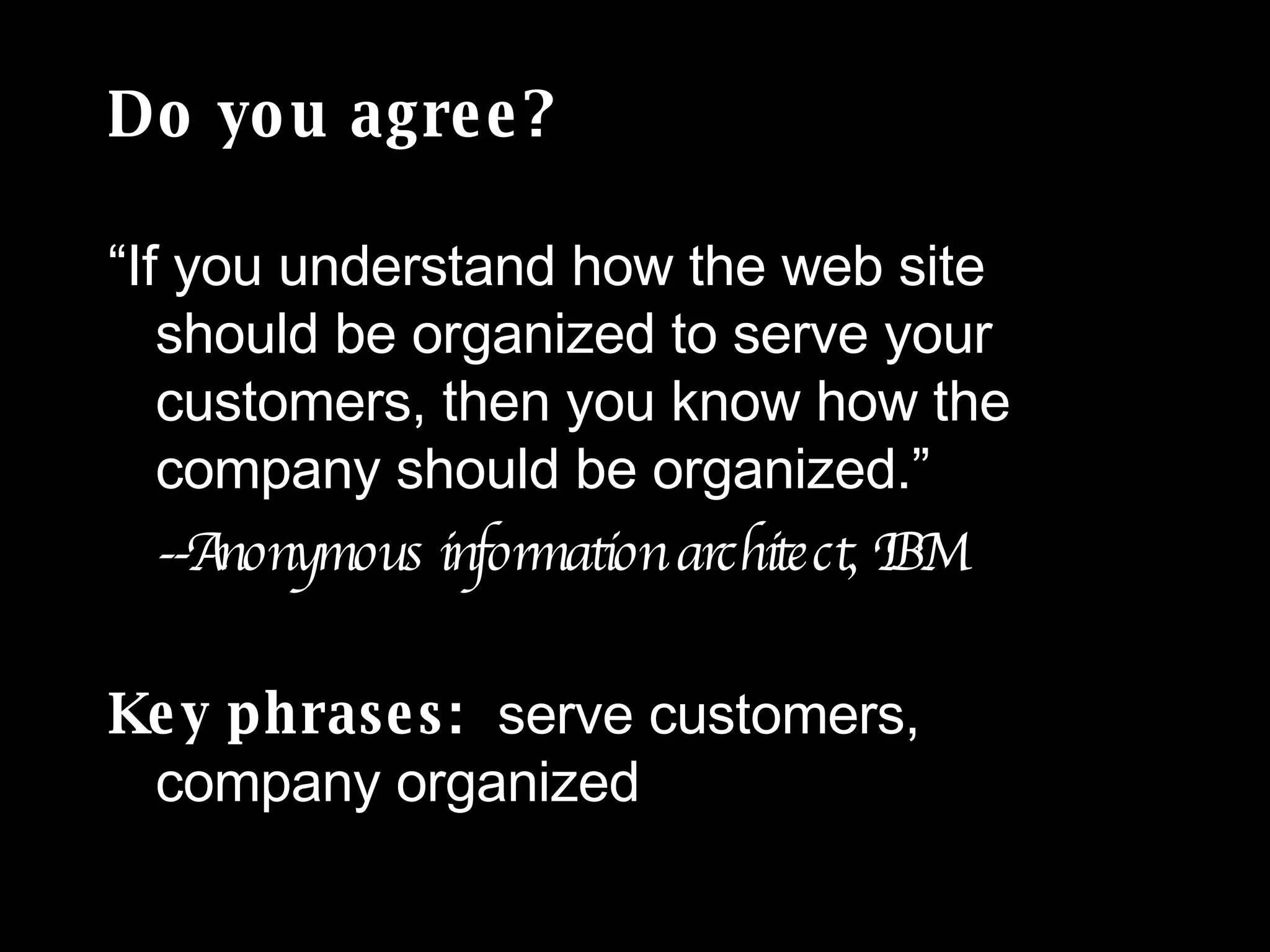 Do you agree? “If you understand how the web site should be organized to serve your customers, then you know how the company should be organized.” --Anonymous information architect, IBM Key phrases:  serve customers,  company organized 