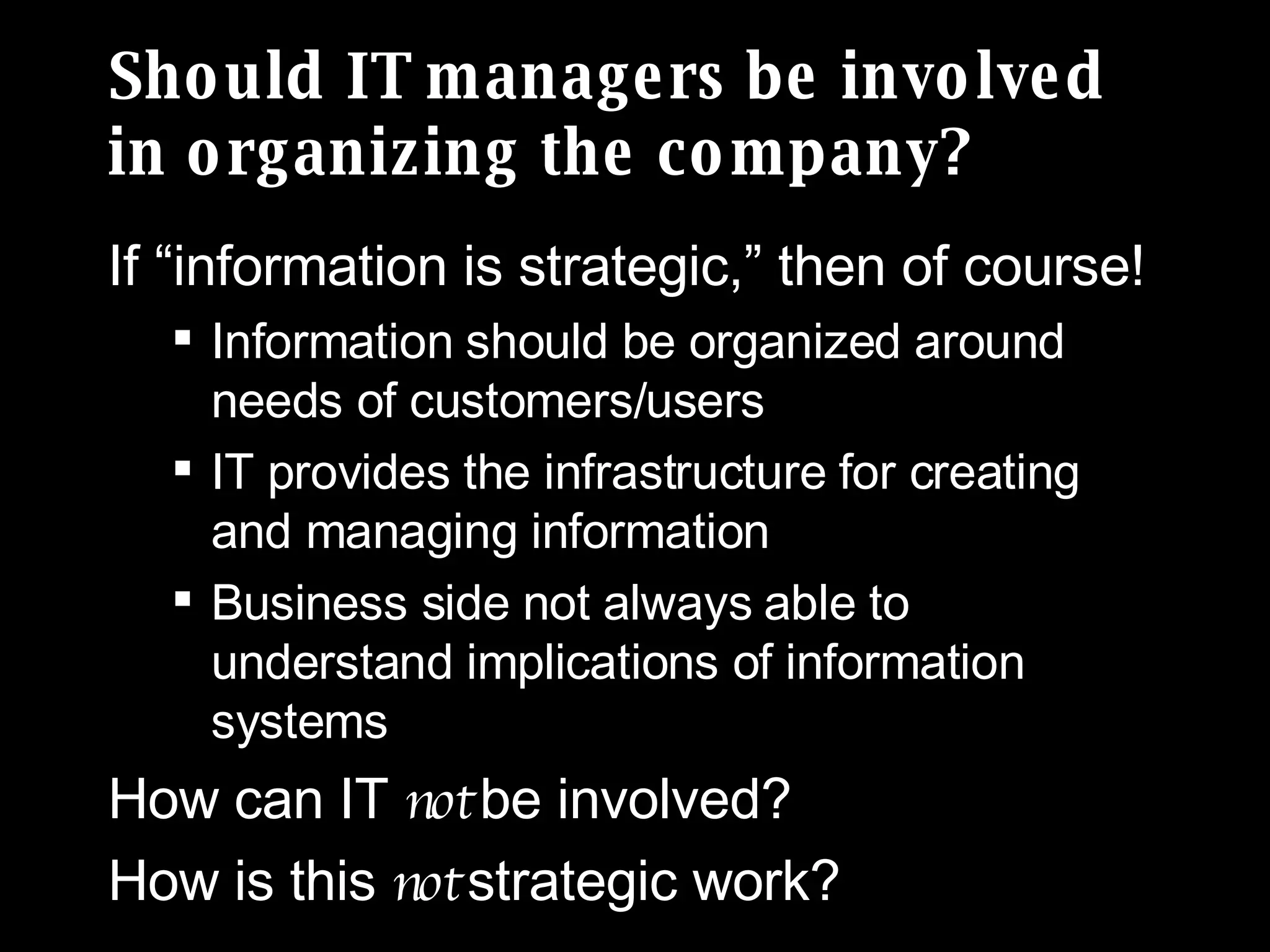 Should IT managers be involved in organizing the company? If “information is strategic,” then of course! Information should be organized around needs of customers/users IT provides the infrastructure for creating and managing information Business side not always able to understand implications of information systems How can IT  not  be involved? How is this  not  strategic work? 