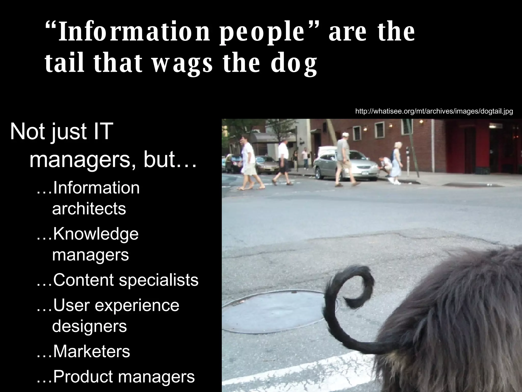 “Information people” are the  tail that wags the dog Not just IT managers, but… … Information architects … Knowledge managers … Content specialists … User experience designers … Marketers … Product managers … Etc… http://whatisee.org/mt/archives/images/dogtail.jpg 