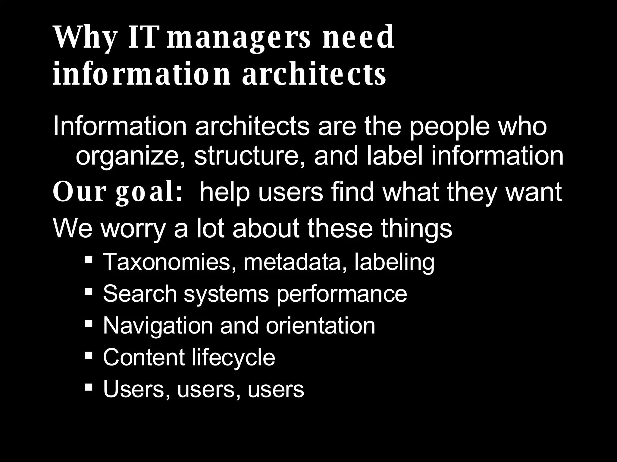 Why IT managers need  information architects Information architects are the people who organize, structure, and label information Our goal:  help users find what they want We worry a lot about these things Taxonomies, metadata, labeling Search systems performance Navigation and orientation Content lifecycle Users, users, users 