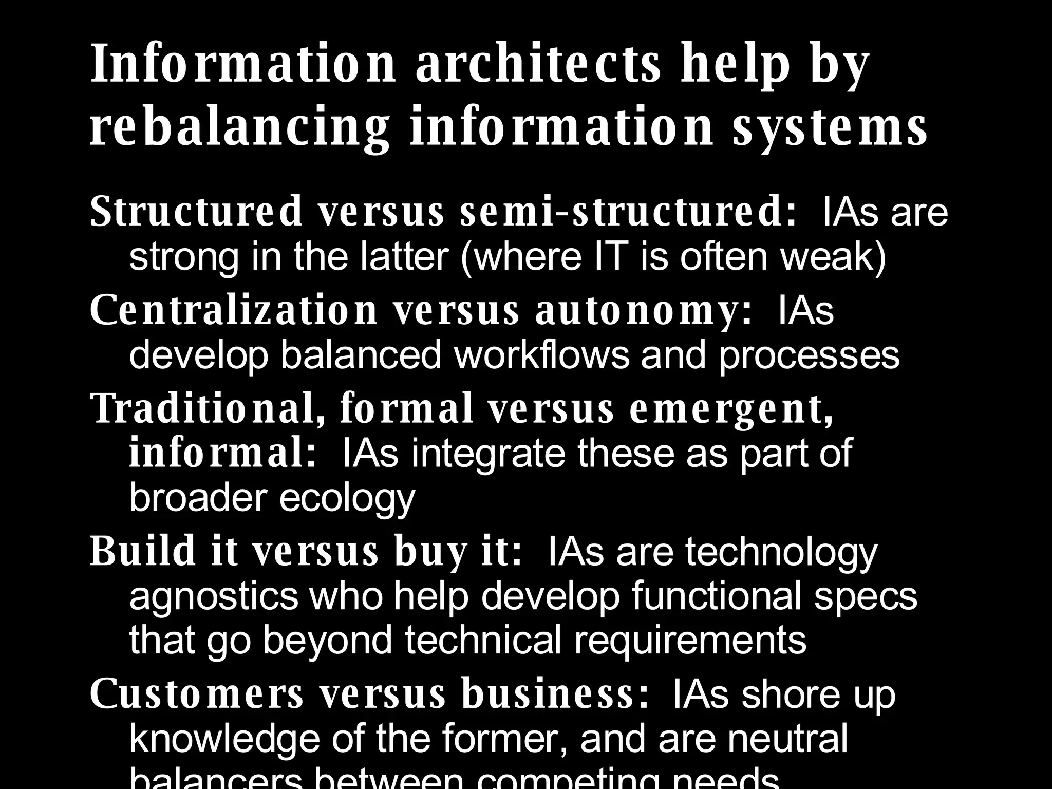 Information architects help by rebalancing information systems Structured versus semi-structured:  IAs are strong in the latter (where IT is often weak) Centralization versus autonomy:  IAs develop balanced workflows and processes Traditional, formal versus emergent, informal:  IAs integrate these as part of broader ecology  Build it versus buy it:  IAs are technology agnostics who help develop functional specs that go beyond technical requirements Customers versus business:   IAs shore up knowledge of the former, and are neutral balancers between competing needs 