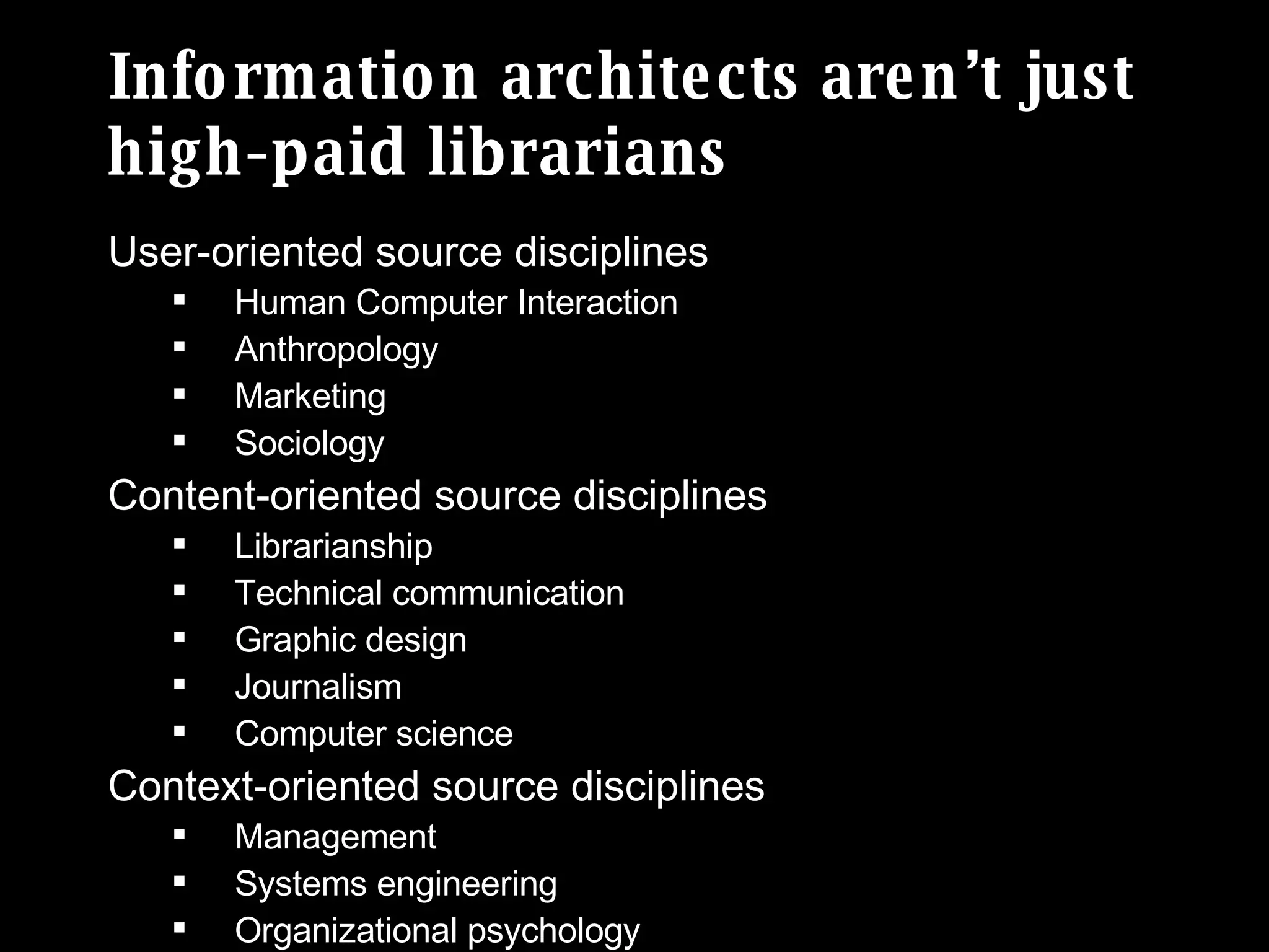 Information architects aren’t just high-paid librarians User-oriented source disciplines Human Computer Interaction Anthropology Marketing Sociology Content-oriented source disciplines Librarianship Technical communication Graphic design Journalism Computer science Context-oriented source disciplines Management Systems engineering Organizational psychology 